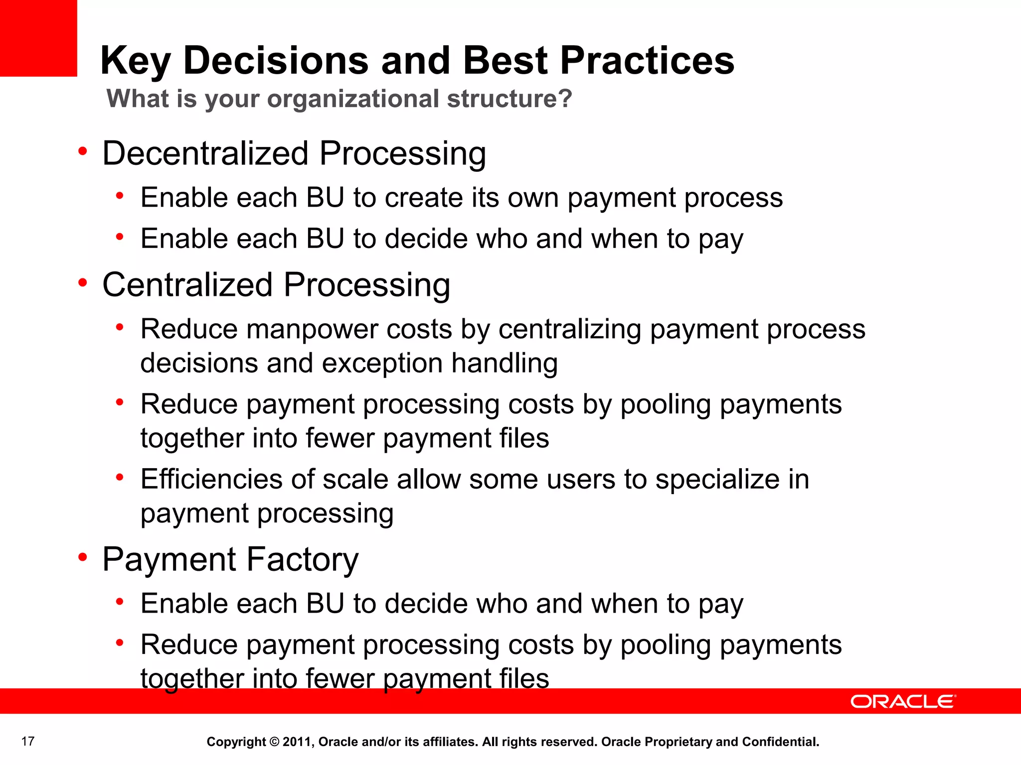 Key Decisions and Best Practices
What is your organizational structure?

• Decentralized Processing
• Enable each BU to create its own payment process
• Enable each BU to decide who and when to pay

• Centralized Processing
• Reduce manpower costs by centralizing payment process
decisions and exception handling
• Reduce payment processing costs by pooling payments
together into fewer payment files
• Efficiencies of scale allow some users to specialize in
payment processing

• Payment Factory
• Enable each BU to decide who and when to pay
• Reduce payment processing costs by pooling payments
together into fewer payment files
17

Copyright © 2011, Oracle and/or its affiliates. All rights reserved. Oracle Proprietary and Confidential.

 