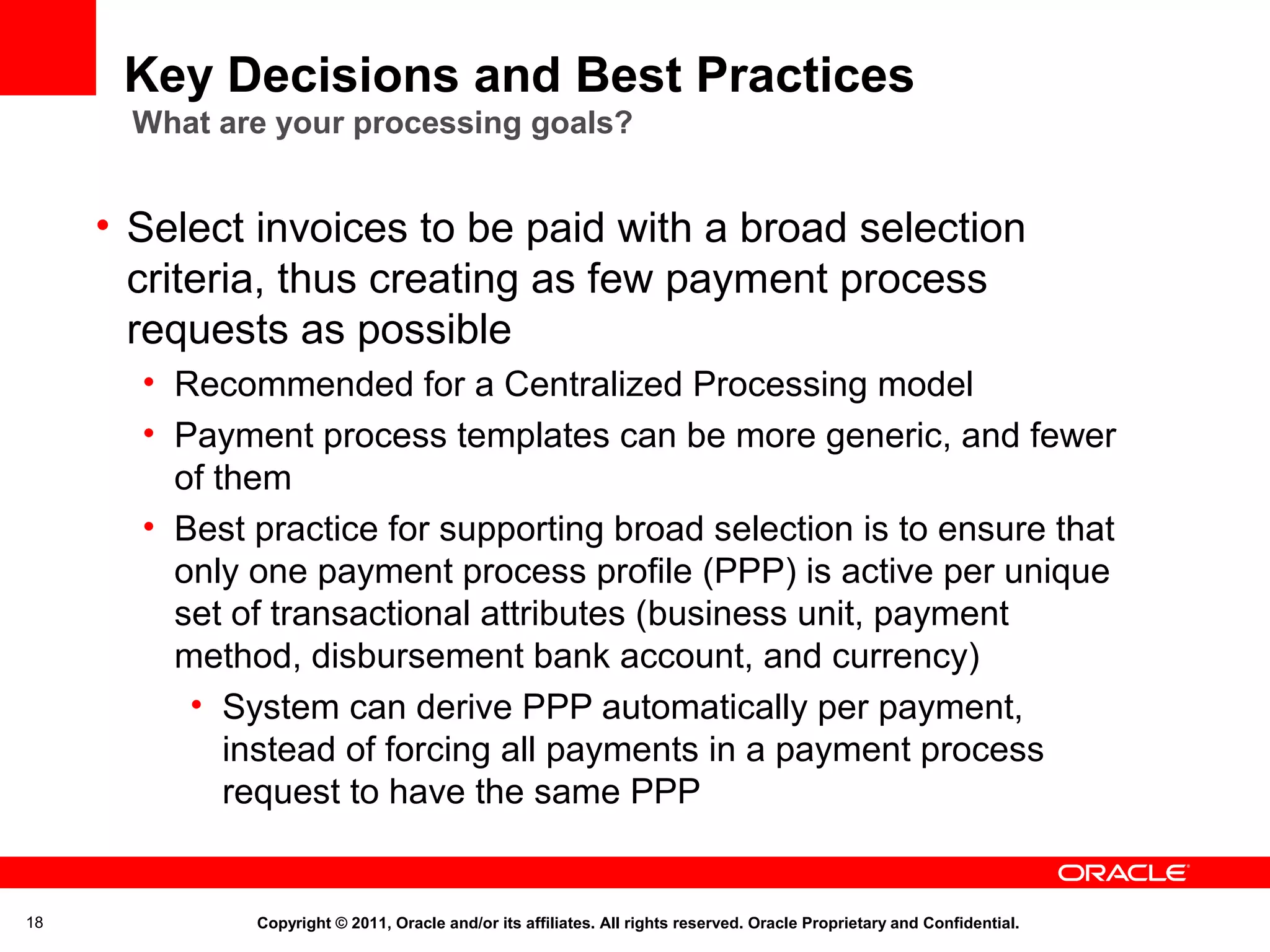 Key Decisions and Best Practices
What are your processing goals?

• Select invoices to be paid with a broad selection
criteria, thus creating as few payment process
requests as possible
• Recommended for a Centralized Processing model
• Payment process templates can be more generic, and fewer
of them
• Best practice for supporting broad selection is to ensure that
only one payment process profile (PPP) is active per unique
set of transactional attributes (business unit, payment
method, disbursement bank account, and currency)
• System can derive PPP automatically per payment,
instead of forcing all payments in a payment process
request to have the same PPP

18

Copyright © 2011, Oracle and/or its affiliates. All rights reserved. Oracle Proprietary and Confidential.

 