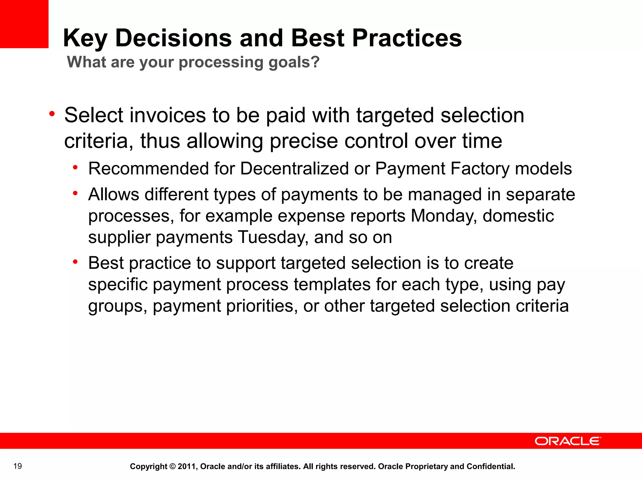 Key Decisions and Best Practices
What are your processing goals?

• Select invoices to be paid with targeted selection
criteria, thus allowing precise control over time
• Recommended for Decentralized or Payment Factory models
• Allows different types of payments to be managed in separate
processes, for example expense reports Monday, domestic
supplier payments Tuesday, and so on
• Best practice to support targeted selection is to create
specific payment process templates for each type, using pay
groups, payment priorities, or other targeted selection criteria

19

Copyright © 2011, Oracle and/or its affiliates. All rights reserved. Oracle Proprietary and Confidential.

 
