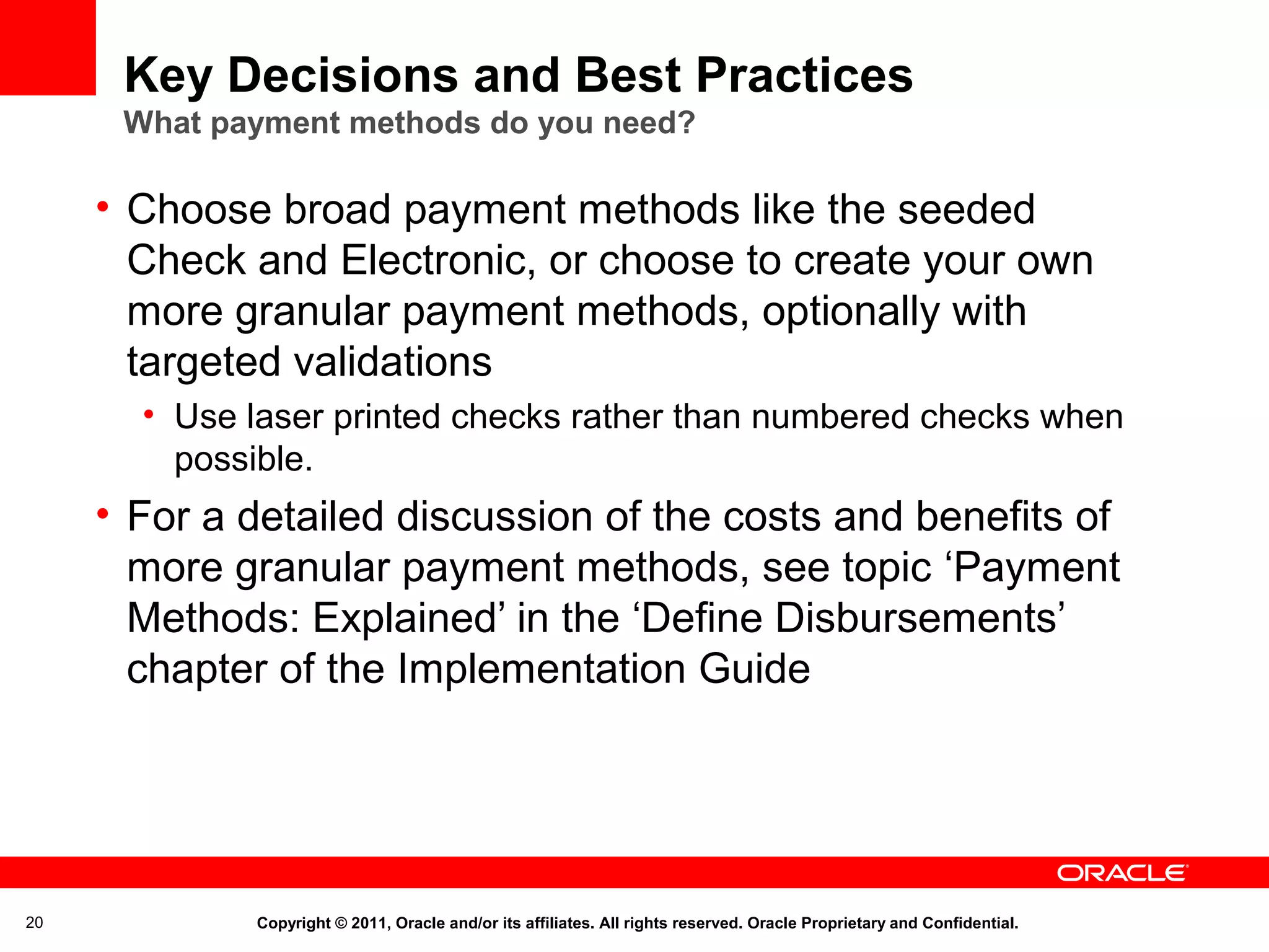 Key Decisions and Best Practices
What payment methods do you need?

• Choose broad payment methods like the seeded
Check and Electronic, or choose to create your own
more granular payment methods, optionally with
targeted validations
• Use laser printed checks rather than numbered checks when
possible.

• For a detailed discussion of the costs and benefits of
more granular payment methods, see topic ‘Payment
Methods: Explained’ in the ‘Define Disbursements’
chapter of the Implementation Guide

20

Copyright © 2011, Oracle and/or its affiliates. All rights reserved. Oracle Proprietary and Confidential.

 