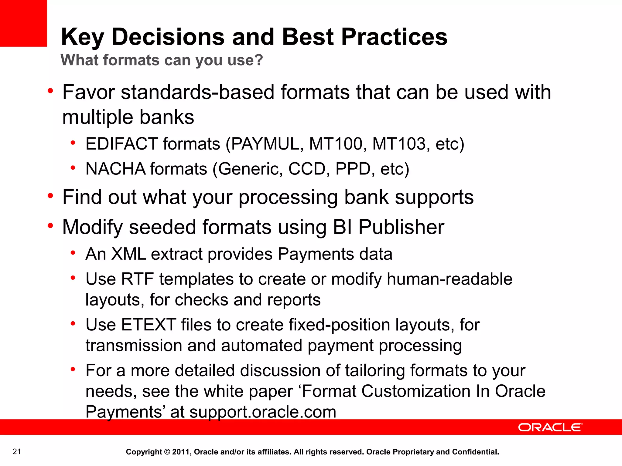 Key Decisions and Best Practices
What formats can you use?

• Favor standards-based formats that can be used with
multiple banks
• EDIFACT formats (PAYMUL, MT100, MT103, etc)
• NACHA formats (Generic, CCD, PPD, etc)

• Find out what your processing bank supports
• Modify seeded formats using BI Publisher
• An XML extract provides Payments data
• Use RTF templates to create or modify human-readable
layouts, for checks and reports
• Use ETEXT files to create fixed-position layouts, for
transmission and automated payment processing
• For a more detailed discussion of tailoring formats to your
needs, see the white paper ‘Format Customization In Oracle
Payments’ at support.oracle.com
21

Copyright © 2011, Oracle and/or its affiliates. All rights reserved. Oracle Proprietary and Confidential.

 