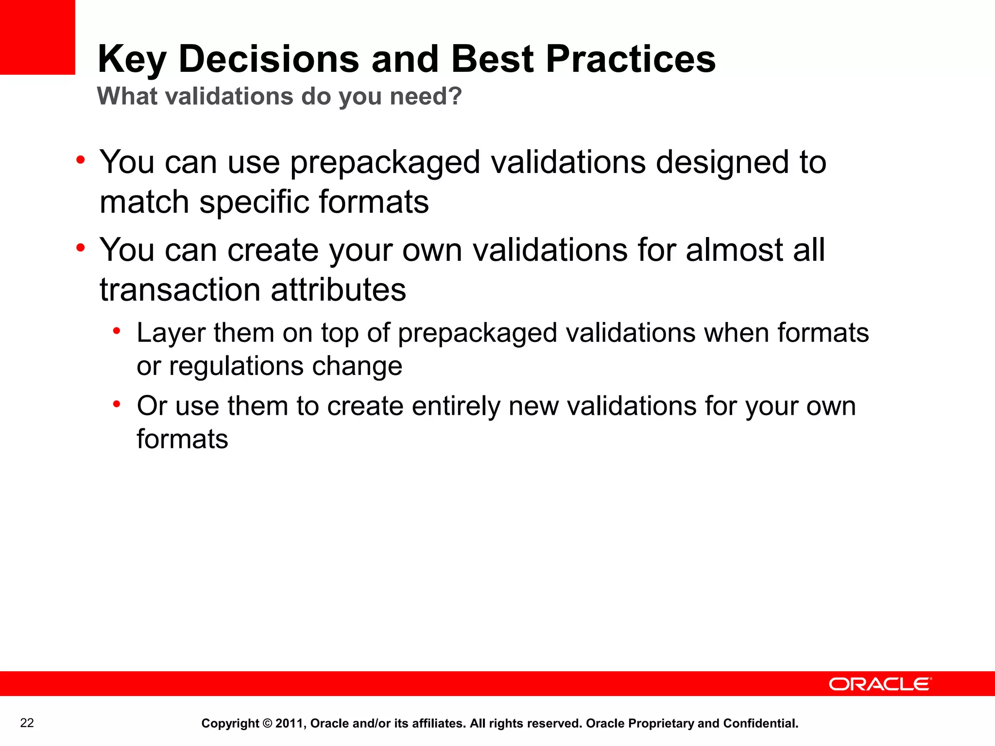 Key Decisions and Best Practices
What validations do you need?

• You can use prepackaged validations designed to
match specific formats
• You can create your own validations for almost all
transaction attributes
• Layer them on top of prepackaged validations when formats
or regulations change
• Or use them to create entirely new validations for your own
formats

22

Copyright © 2011, Oracle and/or its affiliates. All rights reserved. Oracle Proprietary and Confidential.

 