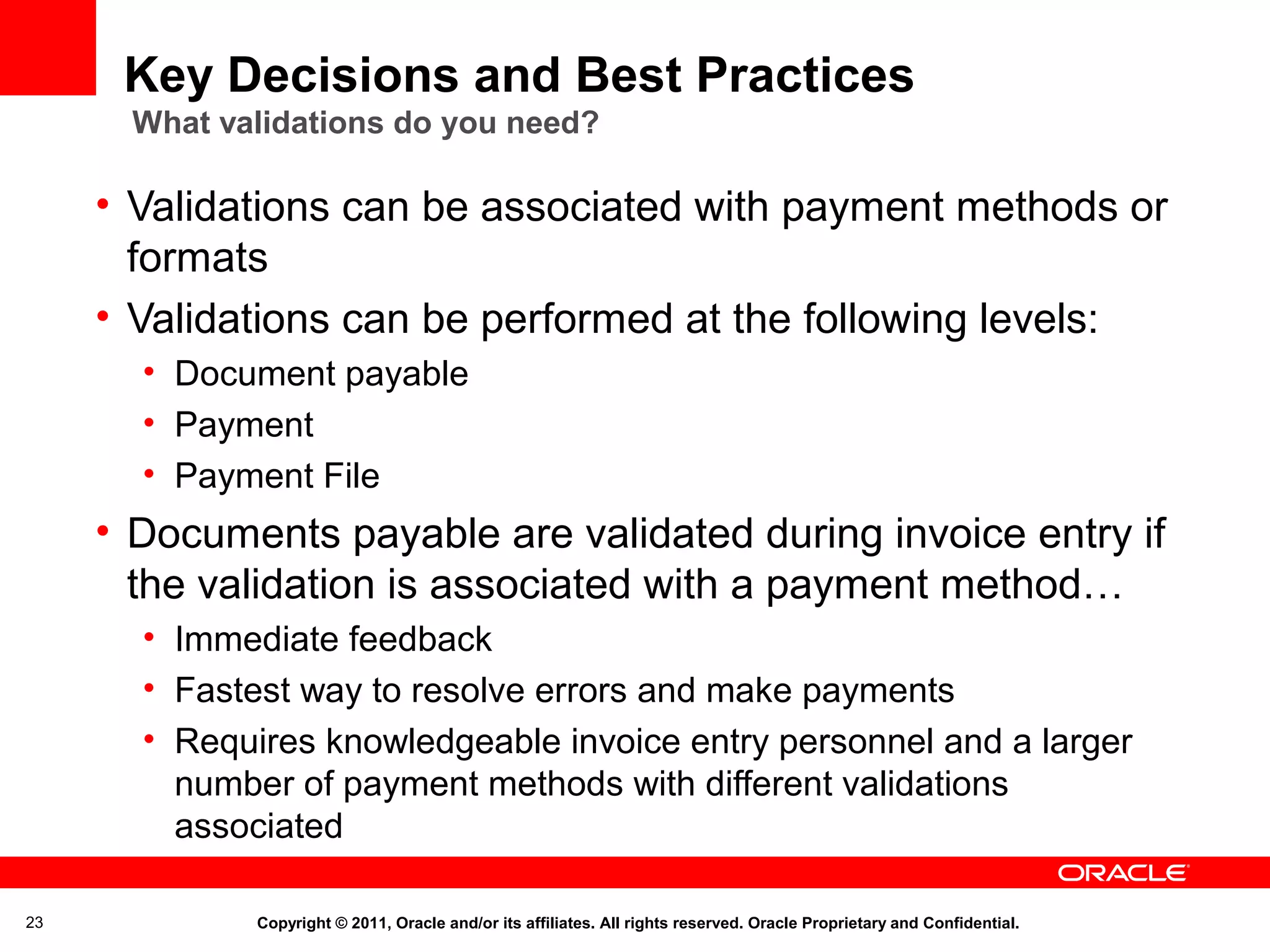 Key Decisions and Best Practices
What validations do you need?

• Validations can be associated with payment methods or
formats
• Validations can be performed at the following levels:
• Document payable
• Payment
• Payment File

• Documents payable are validated during invoice entry if
the validation is associated with a payment method…
• Immediate feedback
• Fastest way to resolve errors and make payments
• Requires knowledgeable invoice entry personnel and a larger
number of payment methods with different validations
associated
23

Copyright © 2011, Oracle and/or its affiliates. All rights reserved. Oracle Proprietary and Confidential.

 