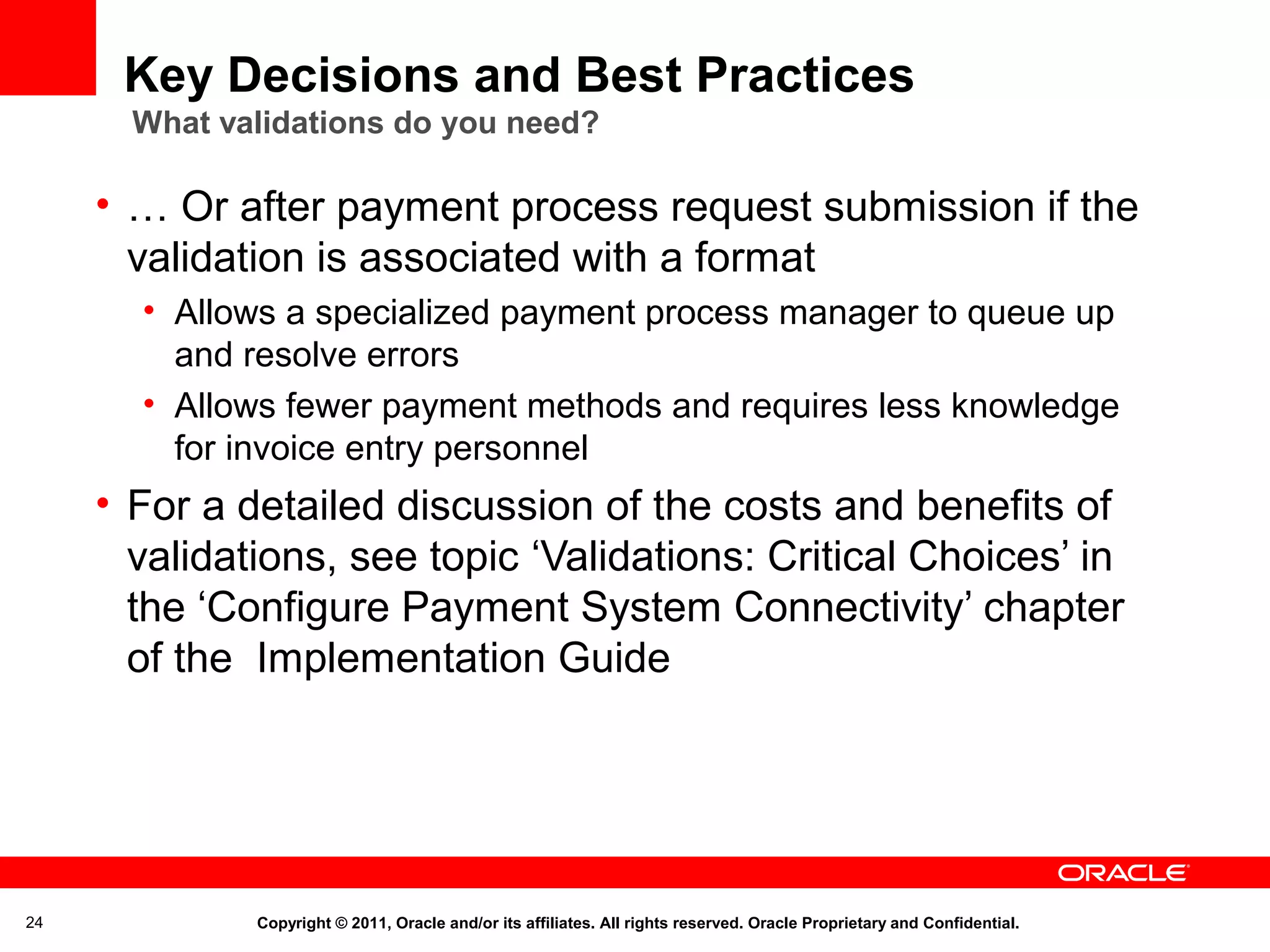 Key Decisions and Best Practices
What validations do you need?

• … Or after payment process request submission if the
validation is associated with a format
• Allows a specialized payment process manager to queue up
and resolve errors
• Allows fewer payment methods and requires less knowledge
for invoice entry personnel

• For a detailed discussion of the costs and benefits of
validations, see topic ‘Validations: Critical Choices’ in
the ‘Configure Payment System Connectivity’ chapter
of the Implementation Guide

24

Copyright © 2011, Oracle and/or its affiliates. All rights reserved. Oracle Proprietary and Confidential.

 