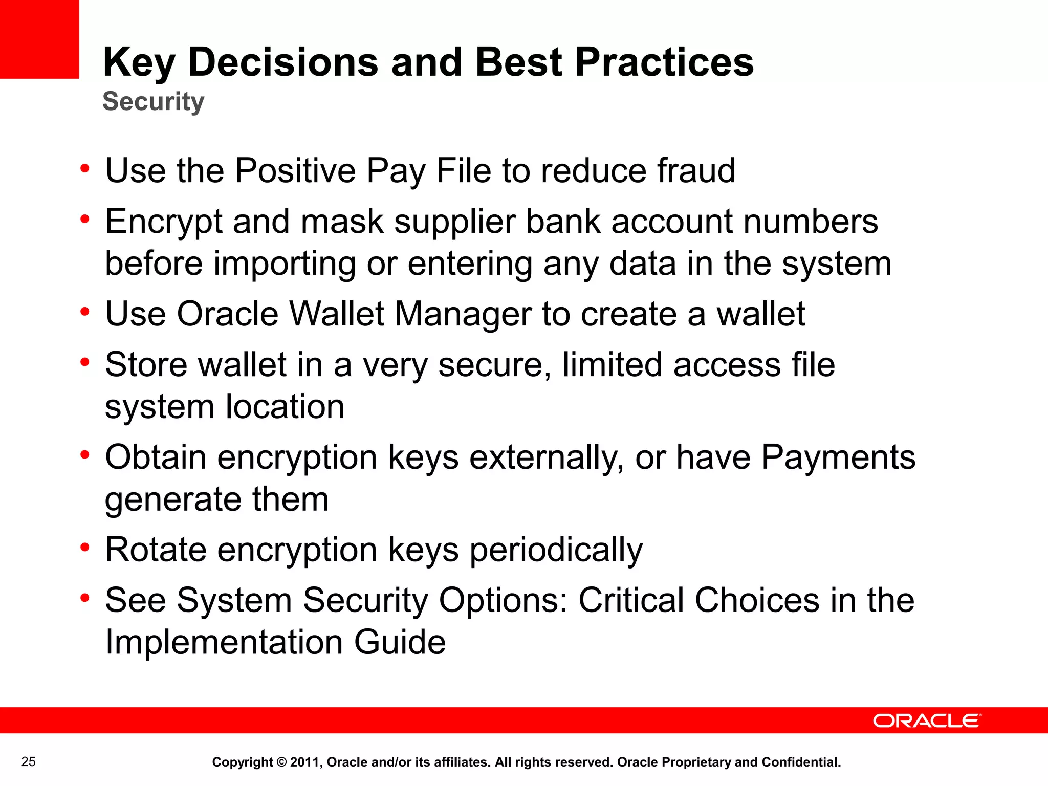 Key Decisions and Best Practices
Security

• Use the Positive Pay File to reduce fraud
• Encrypt and mask supplier bank account numbers
before importing or entering any data in the system
• Use Oracle Wallet Manager to create a wallet
• Store wallet in a very secure, limited access file
system location
• Obtain encryption keys externally, or have Payments
generate them
• Rotate encryption keys periodically
• See System Security Options: Critical Choices in the
Implementation Guide

25

Copyright © 2011, Oracle and/or its affiliates. All rights reserved. Oracle Proprietary and Confidential.

 