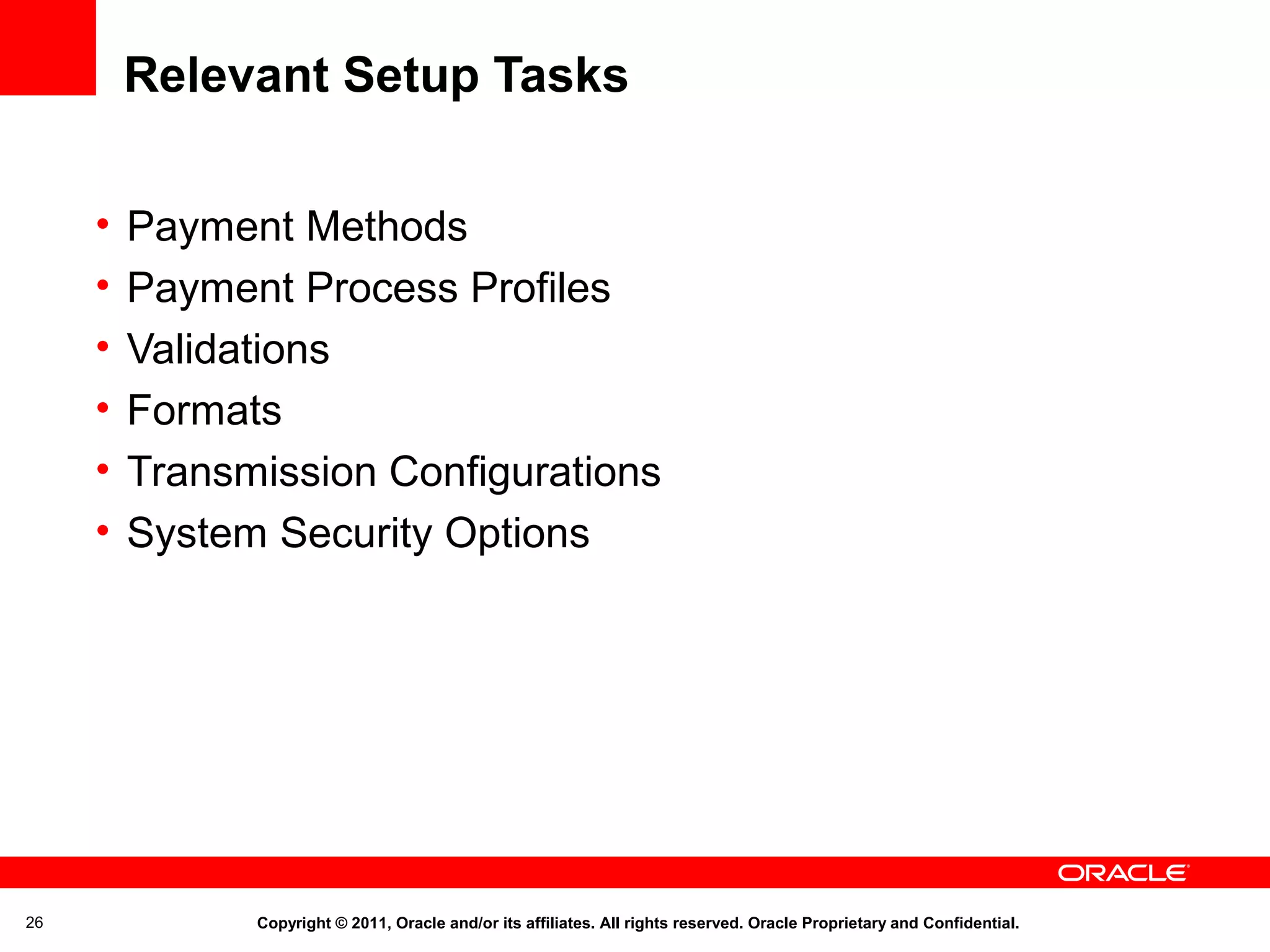 Relevant Setup Tasks
•
•
•
•
•
•

26

Payment Methods
Payment Process Profiles
Validations
Formats
Transmission Configurations
System Security Options

Copyright © 2011, Oracle and/or its affiliates. All rights reserved. Oracle Proprietary and Confidential.

 