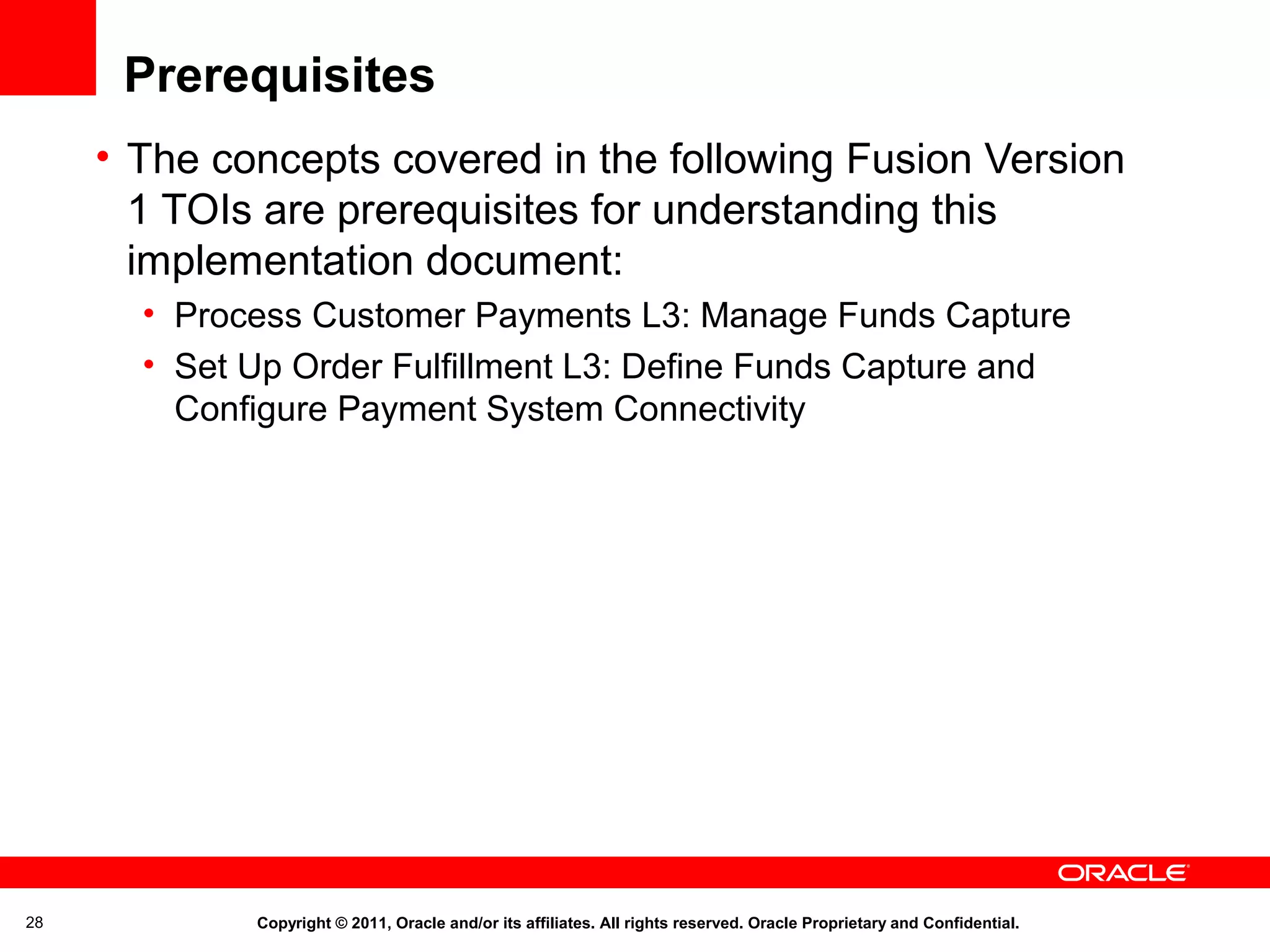 Prerequisites
• The concepts covered in the following Fusion Version
1 TOIs are prerequisites for understanding this
implementation document:
• Process Customer Payments L3: Manage Funds Capture
• Set Up Order Fulfillment L3: Define Funds Capture and
Configure Payment System Connectivity

28

Copyright © 2011, Oracle and/or its affiliates. All rights reserved. Oracle Proprietary and Confidential.

 