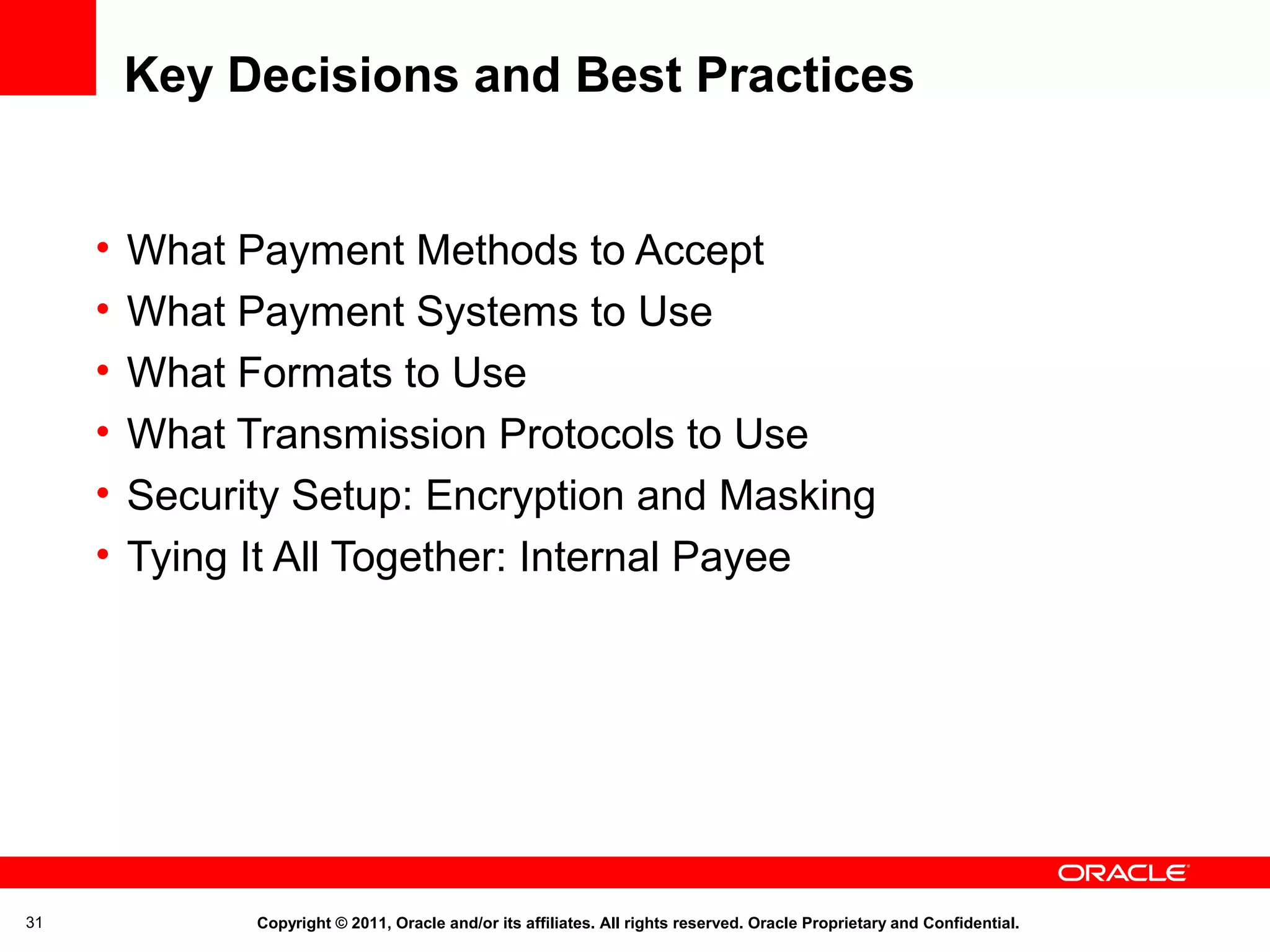 Key Decisions and Best Practices
•
•
•
•
•
•

31

What Payment Methods to Accept
What Payment Systems to Use
What Formats to Use
What Transmission Protocols to Use
Security Setup: Encryption and Masking
Tying It All Together: Internal Payee

Copyright © 2011, Oracle and/or its affiliates. All rights reserved. Oracle Proprietary and Confidential.

 