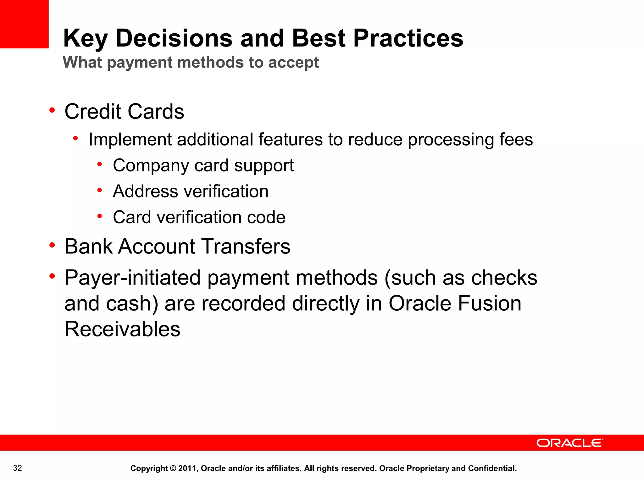 Key Decisions and Best Practices
What payment methods to accept

• Credit Cards
• Implement additional features to reduce processing fees
• Company card support
• Address verification
• Card verification code

• Bank Account Transfers
• Payer-initiated payment methods (such as checks
and cash) are recorded directly in Oracle Fusion
Receivables

32

Copyright © 2011, Oracle and/or its affiliates. All rights reserved. Oracle Proprietary and Confidential.

 
