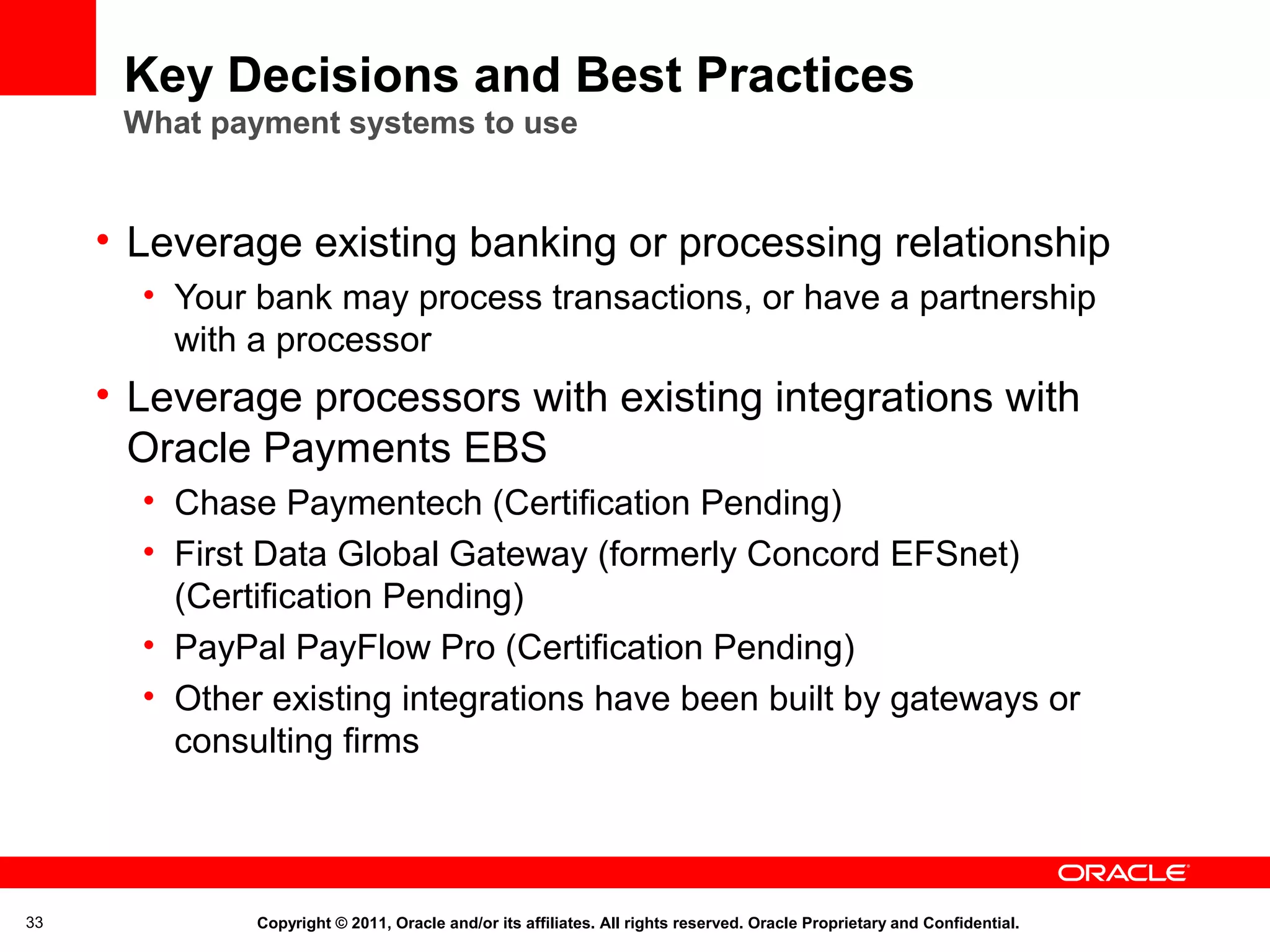 Key Decisions and Best Practices
What payment systems to use

• Leverage existing banking or processing relationship
• Your bank may process transactions, or have a partnership
with a processor

• Leverage processors with existing integrations with
Oracle Payments EBS
• Chase Paymentech (Certification Pending)
• First Data Global Gateway (formerly Concord EFSnet)
(Certification Pending)
• PayPal PayFlow Pro (Certification Pending)
• Other existing integrations have been built by gateways or
consulting firms

33

Copyright © 2011, Oracle and/or its affiliates. All rights reserved. Oracle Proprietary and Confidential.

 