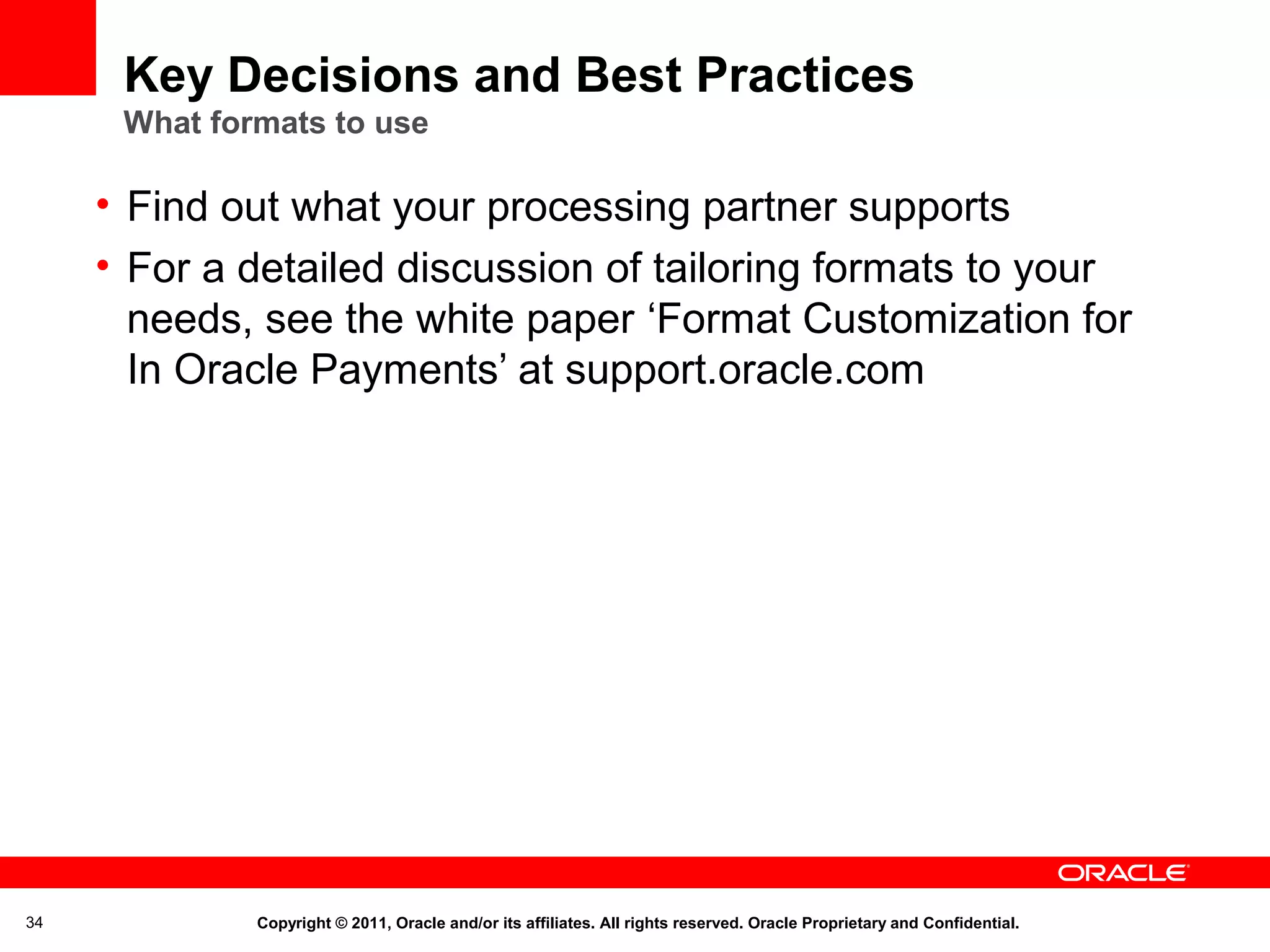 Key Decisions and Best Practices
What formats to use

• Find out what your processing partner supports
• For a detailed discussion of tailoring formats to your
needs, see the white paper ‘Format Customization for
In Oracle Payments’ at support.oracle.com

34

Copyright © 2011, Oracle and/or its affiliates. All rights reserved. Oracle Proprietary and Confidential.

 
