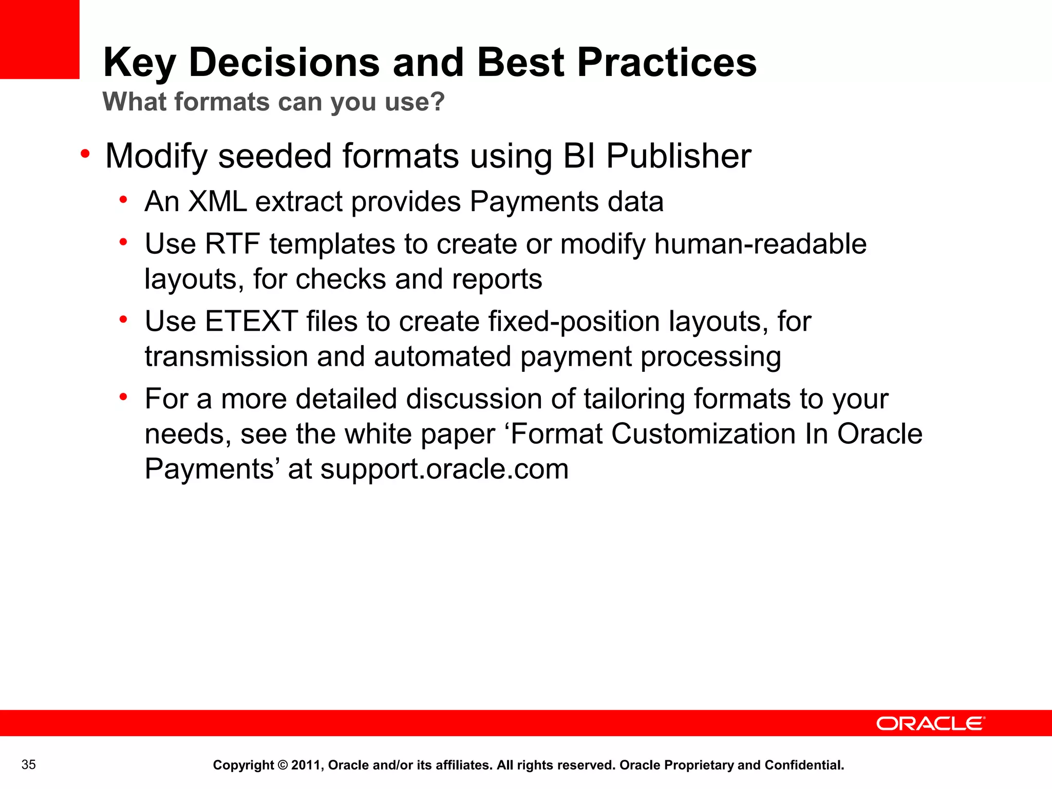Key Decisions and Best Practices
What formats can you use?

• Modify seeded formats using BI Publisher
• An XML extract provides Payments data
• Use RTF templates to create or modify human-readable
layouts, for checks and reports
• Use ETEXT files to create fixed-position layouts, for
transmission and automated payment processing
• For a more detailed discussion of tailoring formats to your
needs, see the white paper ‘Format Customization In Oracle
Payments’ at support.oracle.com

35

Copyright © 2011, Oracle and/or its affiliates. All rights reserved. Oracle Proprietary and Confidential.

 