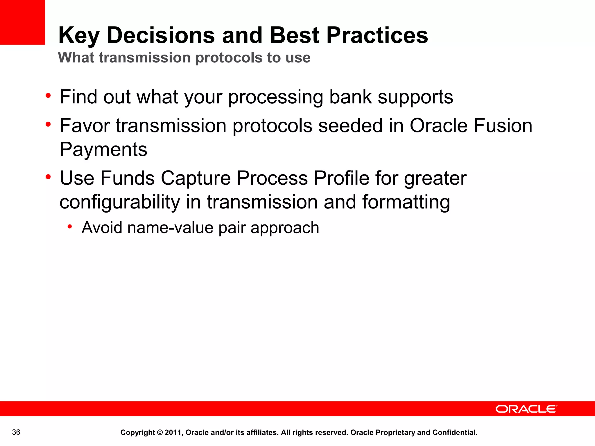 Key Decisions and Best Practices
What transmission protocols to use

• Find out what your processing bank supports
• Favor transmission protocols seeded in Oracle Fusion
Payments
• Use Funds Capture Process Profile for greater
configurability in transmission and formatting
• Avoid name-value pair approach

36

Copyright © 2011, Oracle and/or its affiliates. All rights reserved. Oracle Proprietary and Confidential.

 