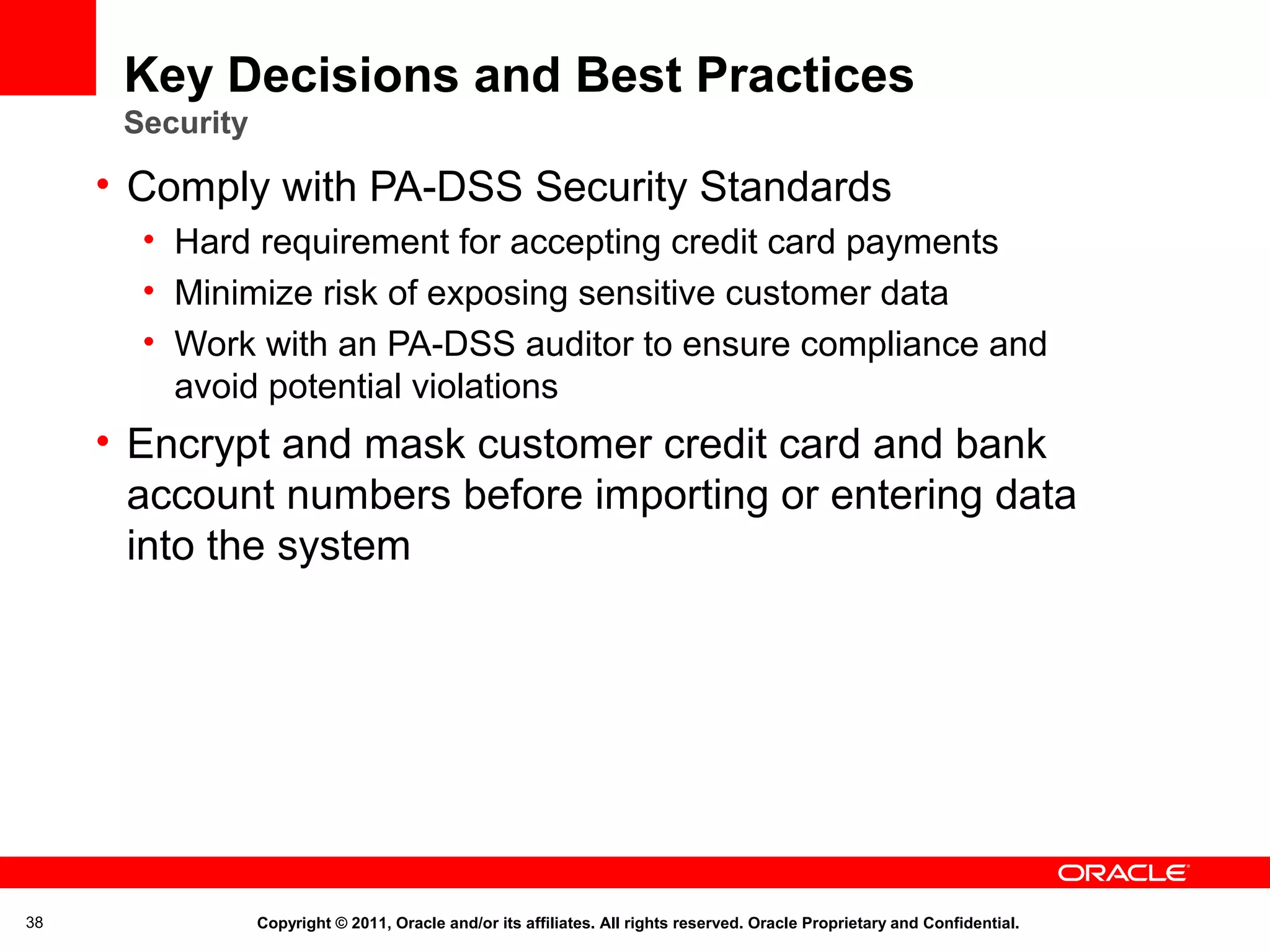 Key Decisions and Best Practices
Security

• Comply with PA-DSS Security Standards
• Hard requirement for accepting credit card payments
• Minimize risk of exposing sensitive customer data
• Work with an PA-DSS auditor to ensure compliance and
avoid potential violations

• Encrypt and mask customer credit card and bank
account numbers before importing or entering data
into the system

38

Copyright © 2011, Oracle and/or its affiliates. All rights reserved. Oracle Proprietary and Confidential.

 