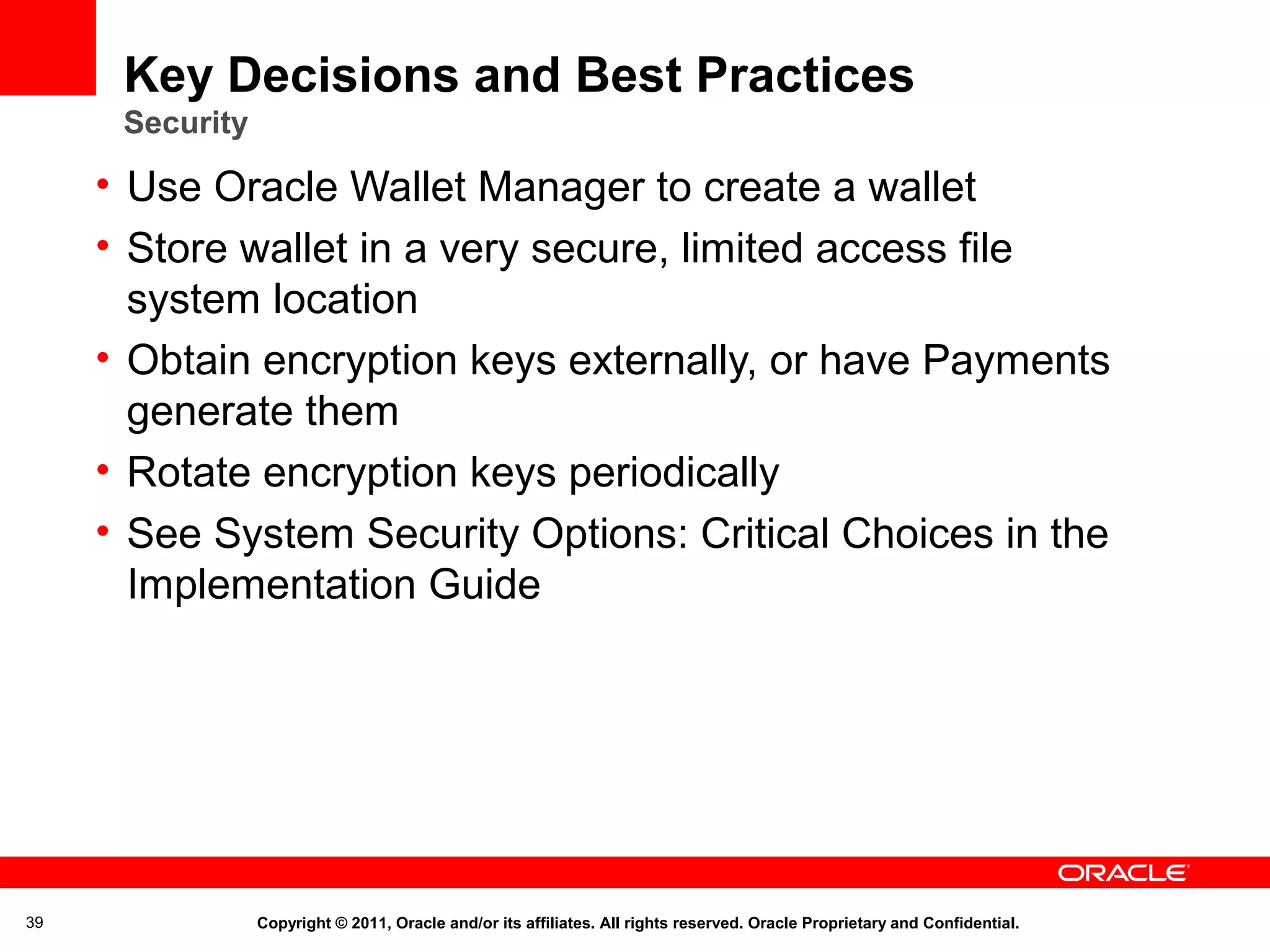 Key Decisions and Best Practices
Security

• Use Oracle Wallet Manager to create a wallet
• Store wallet in a very secure, limited access file
system location
• Obtain encryption keys externally, or have Payments
generate them
• Rotate encryption keys periodically
• See System Security Options: Critical Choices in the
Implementation Guide

39

Copyright © 2011, Oracle and/or its affiliates. All rights reserved. Oracle Proprietary and Confidential.

 