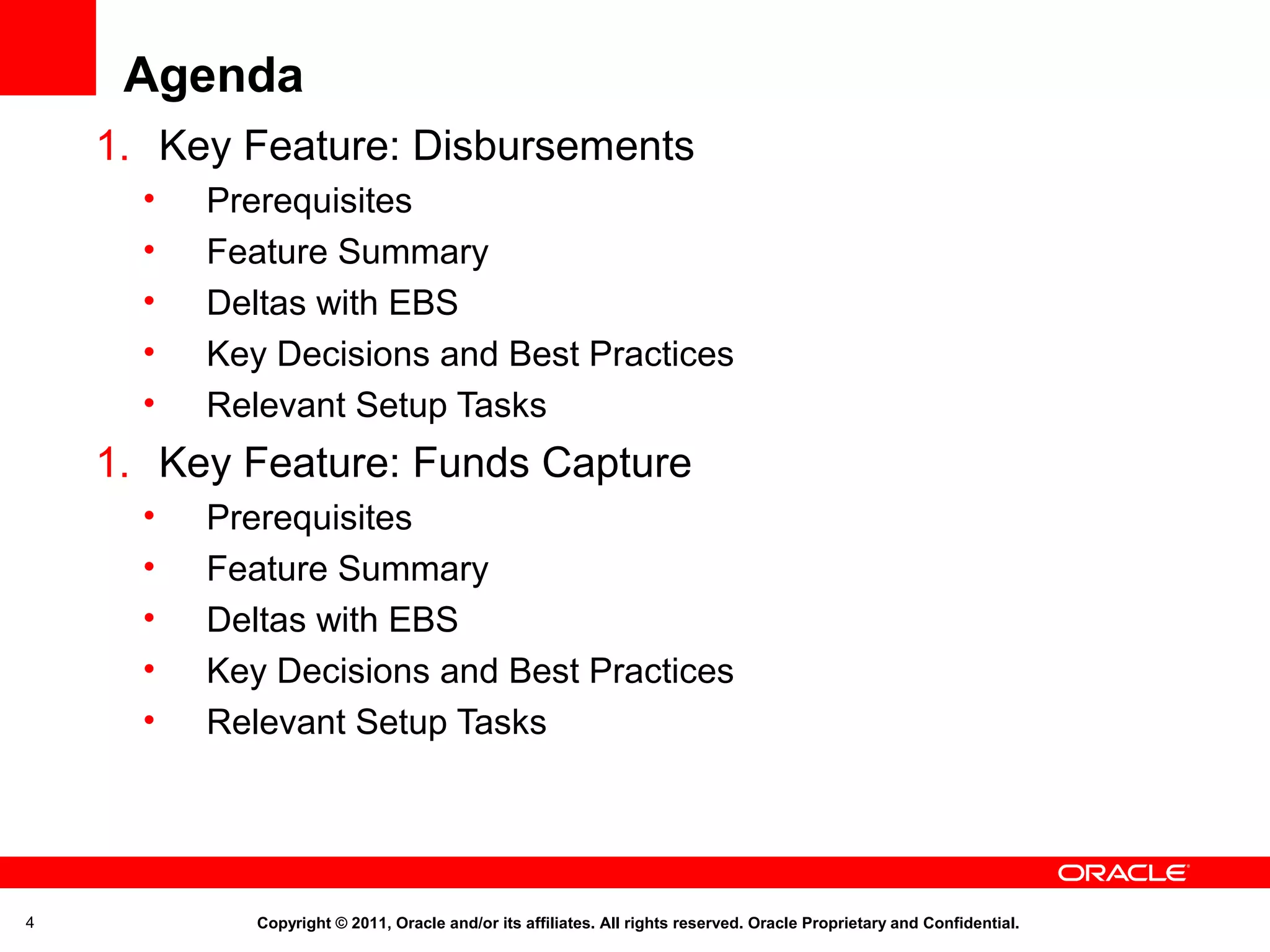 Agenda
1. Key Feature: Disbursements
•
•
•
•
•

Prerequisites
Feature Summary
Deltas with EBS
Key Decisions and Best Practices
Relevant Setup Tasks

1. Key Feature: Funds Capture
•
•
•
•
•

4

Prerequisites
Feature Summary
Deltas with EBS
Key Decisions and Best Practices
Relevant Setup Tasks

Copyright © 2011, Oracle and/or its affiliates. All rights reserved. Oracle Proprietary and Confidential.

 