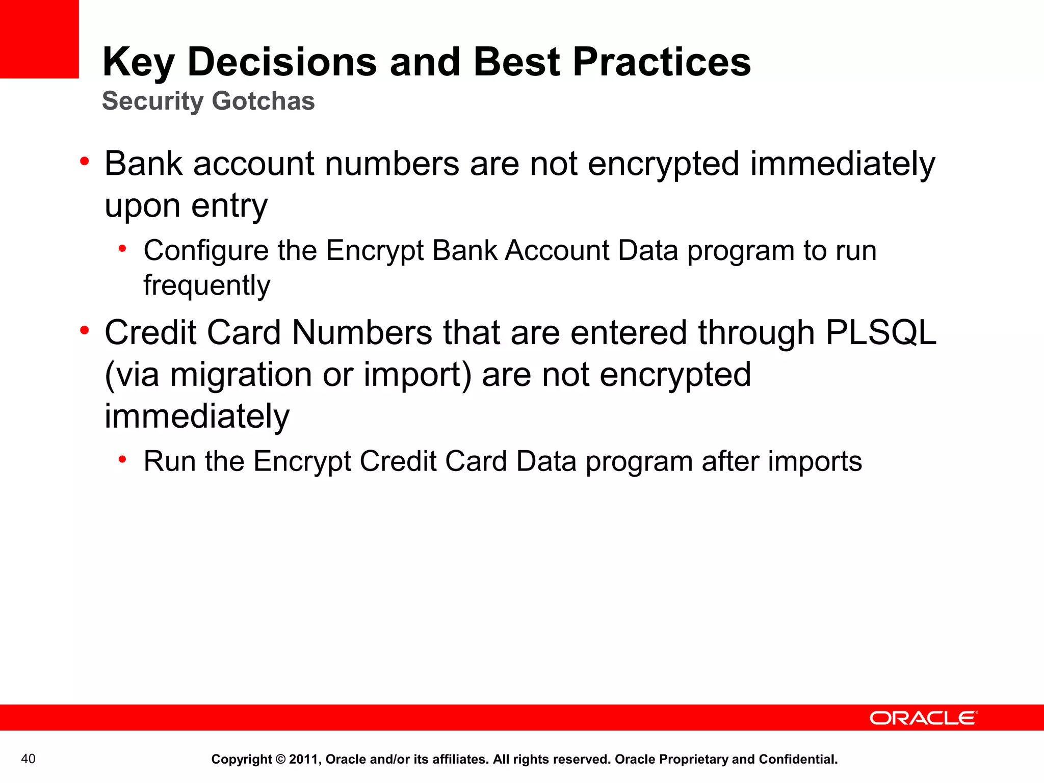 Key Decisions and Best Practices
Security Gotchas

• Bank account numbers are not encrypted immediately
upon entry
• Configure the Encrypt Bank Account Data program to run
frequently

• Credit Card Numbers that are entered through PLSQL
(via migration or import) are not encrypted
immediately
• Run the Encrypt Credit Card Data program after imports

40

Copyright © 2011, Oracle and/or its affiliates. All rights reserved. Oracle Proprietary and Confidential.

 