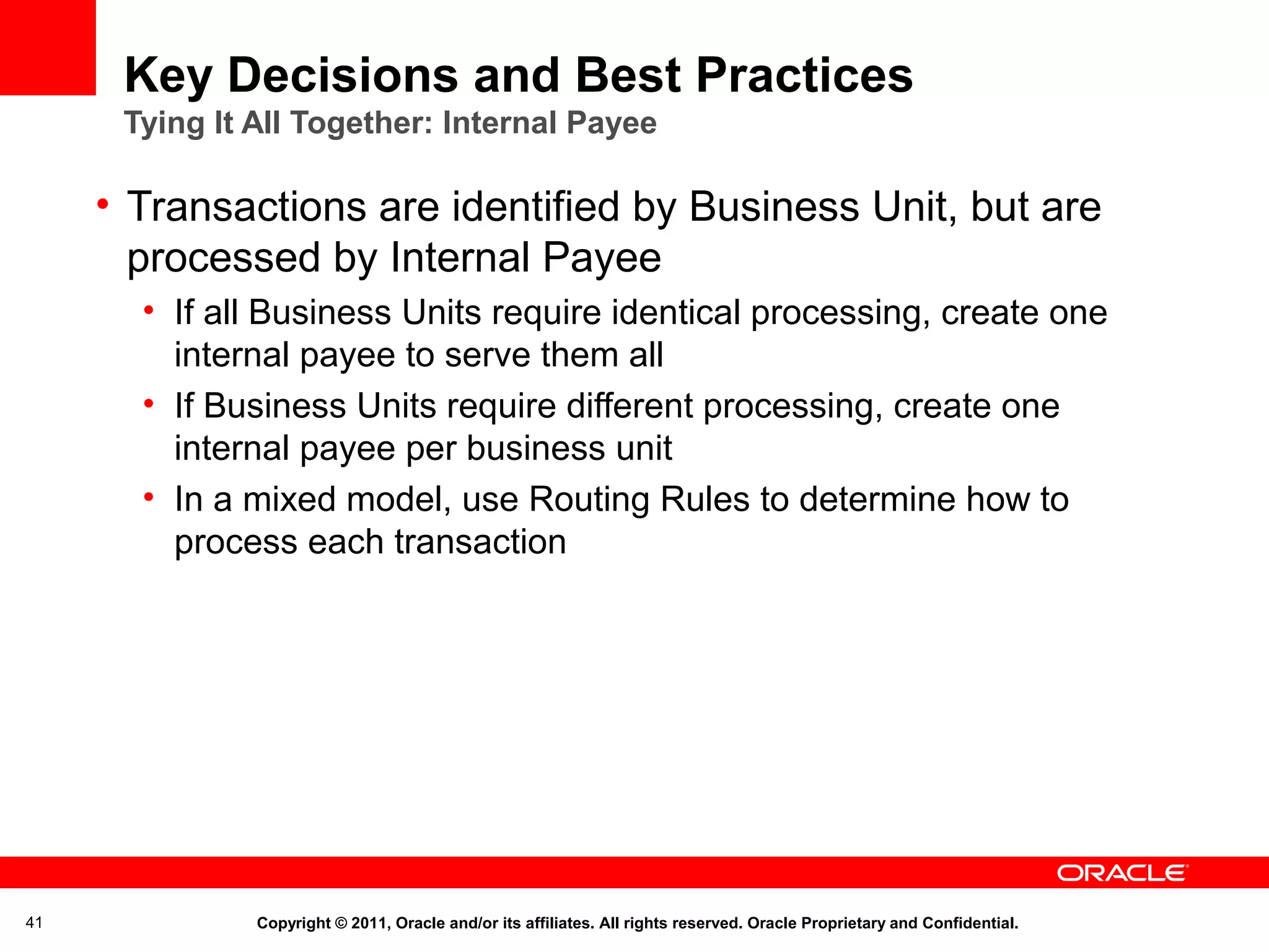 Key Decisions and Best Practices
Tying It All Together: Internal Payee

• Transactions are identified by Business Unit, but are
processed by Internal Payee
• If all Business Units require identical processing, create one
internal payee to serve them all
• If Business Units require different processing, create one
internal payee per business unit
• In a mixed model, use Routing Rules to determine how to
process each transaction

41

Copyright © 2011, Oracle and/or its affiliates. All rights reserved. Oracle Proprietary and Confidential.

 
