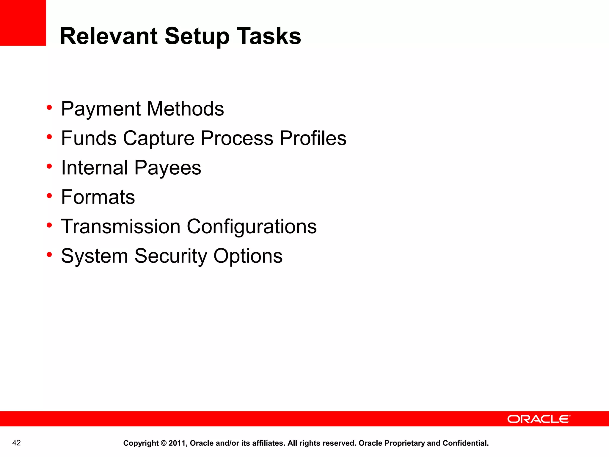 Relevant Setup Tasks
•
•
•
•
•
•

42

Payment Methods
Funds Capture Process Profiles
Internal Payees
Formats
Transmission Configurations
System Security Options

Copyright © 2011, Oracle and/or its affiliates. All rights reserved. Oracle Proprietary and Confidential.

 