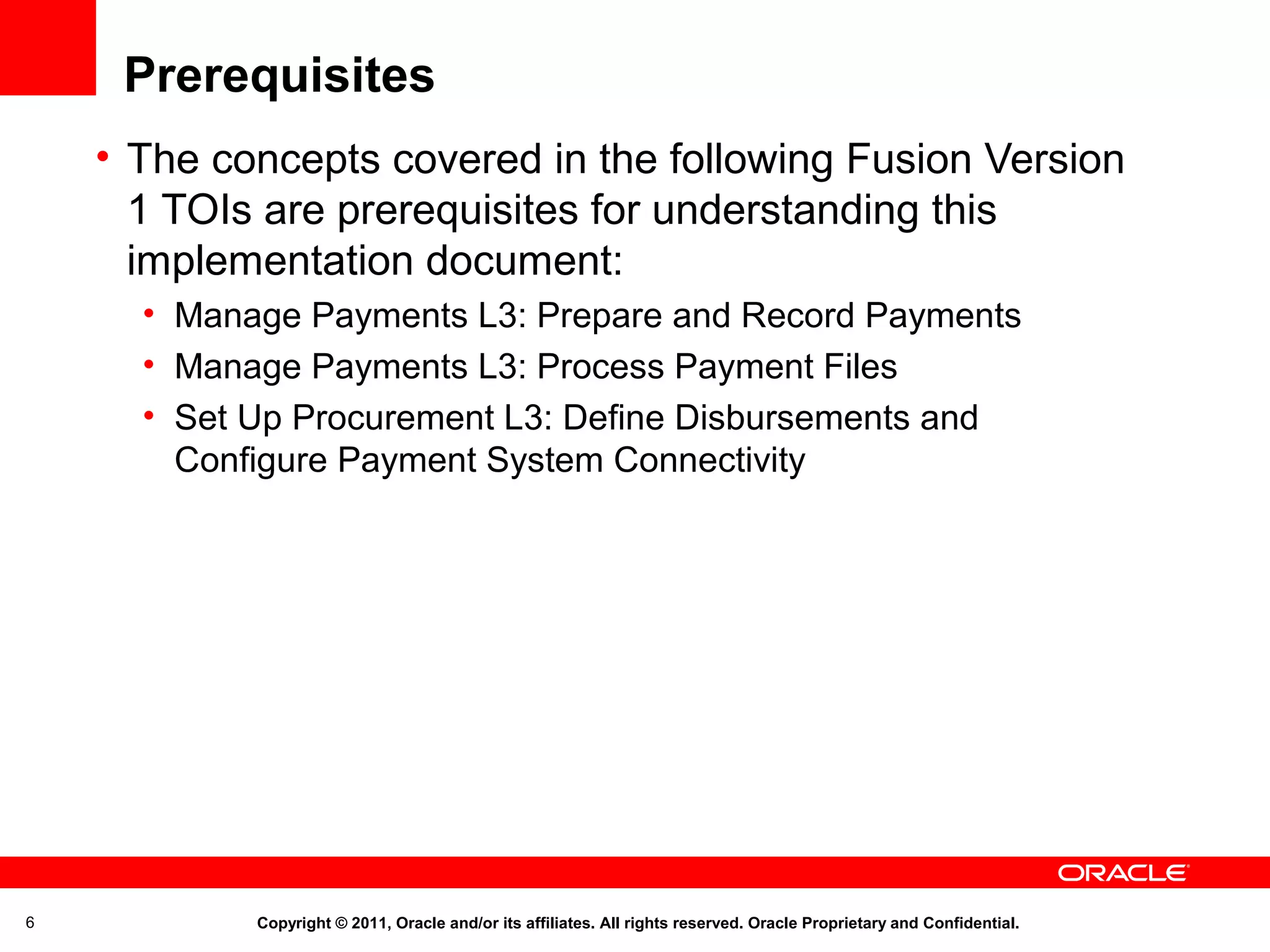 Prerequisites
• The concepts covered in the following Fusion Version
1 TOIs are prerequisites for understanding this
implementation document:
• Manage Payments L3: Prepare and Record Payments
• Manage Payments L3: Process Payment Files
• Set Up Procurement L3: Define Disbursements and
Configure Payment System Connectivity

6

Copyright © 2011, Oracle and/or its affiliates. All rights reserved. Oracle Proprietary and Confidential.

 