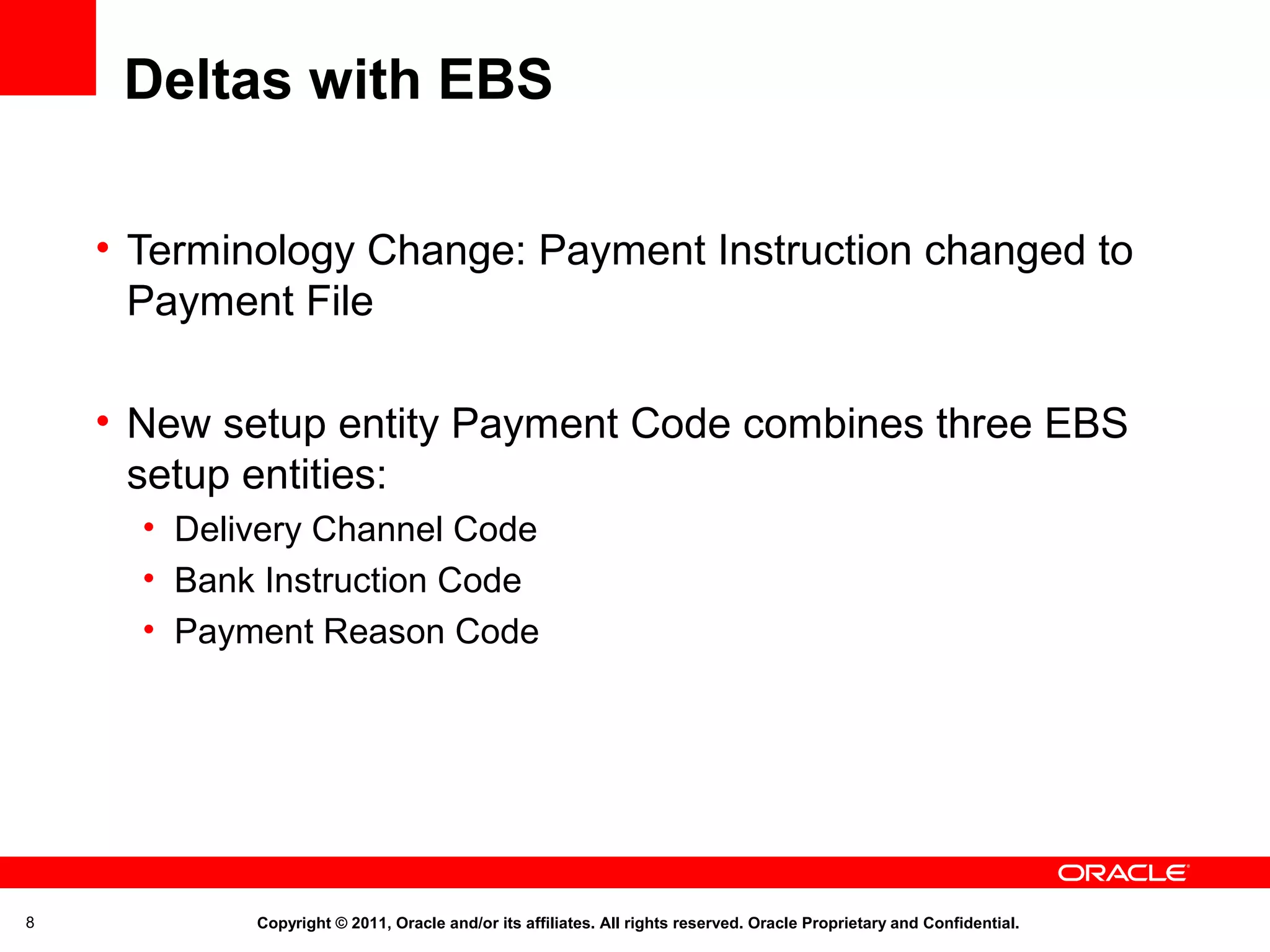 Deltas with EBS
• Terminology Change: Payment Instruction changed to
Payment File
• New setup entity Payment Code combines three EBS
setup entities:
• Delivery Channel Code
• Bank Instruction Code
• Payment Reason Code

8

Copyright © 2011, Oracle and/or its affiliates. All rights reserved. Oracle Proprietary and Confidential.

 