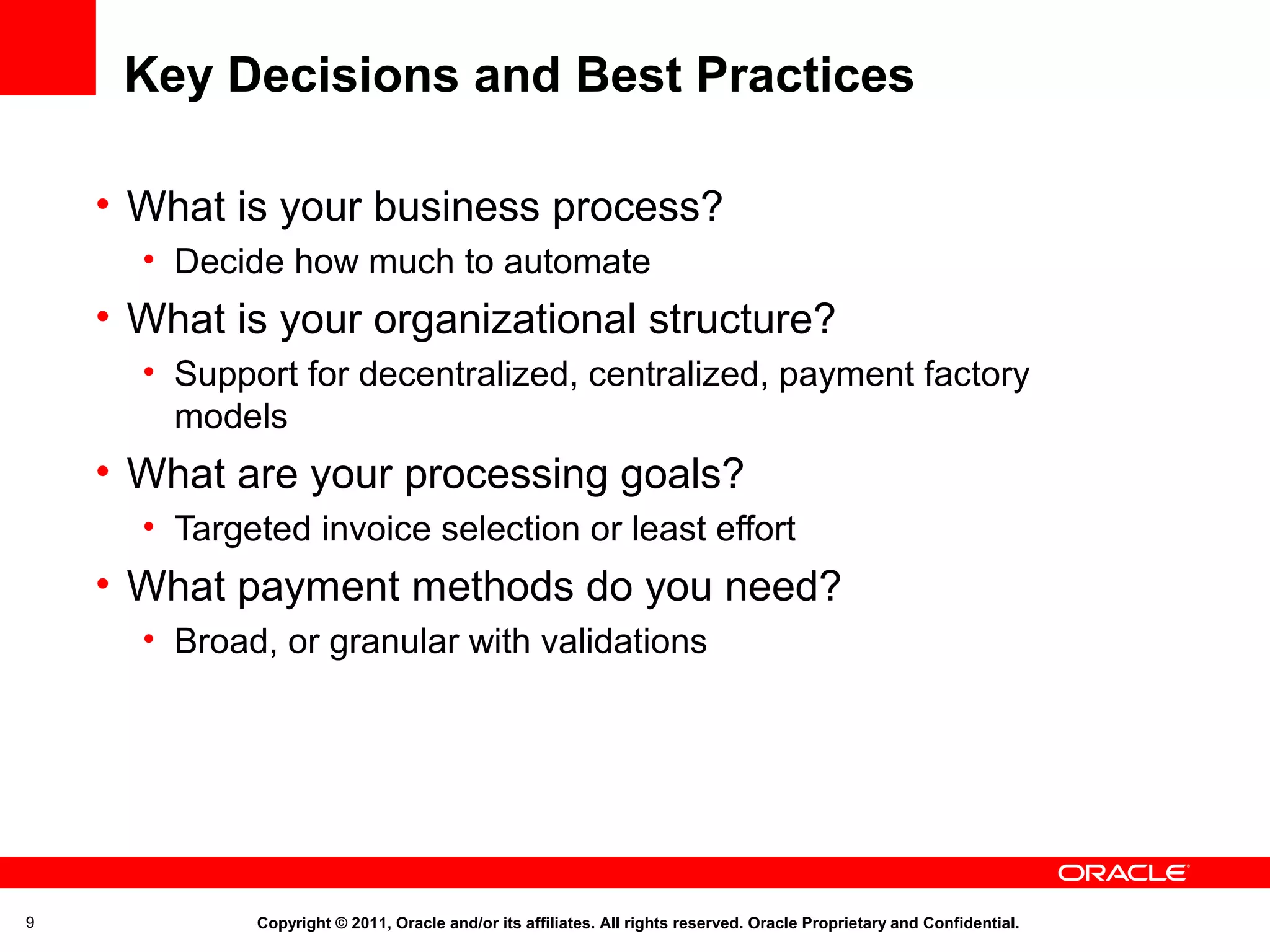 Key Decisions and Best Practices
• What is your business process?
• Decide how much to automate

• What is your organizational structure?
• Support for decentralized, centralized, payment factory
models

• What are your processing goals?
• Targeted invoice selection or least effort

• What payment methods do you need?
• Broad, or granular with validations

9

Copyright © 2011, Oracle and/or its affiliates. All rights reserved. Oracle Proprietary and Confidential.

 