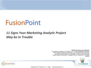 11 Signs Your Marketing Analytic Project
May be in Trouble

NOTICE Proprietary and Confidential
This material is proprietary to FusionPoint, LLC. It contains confidential information,
which is solely the property of FusionPoint, LLC. This material shall not be used,
reproduced, copied, disclosed, or transmitted, in whole or in part, without the
express consent of FusionPoint. Copyright © 2012 to FusionPoint, LLC All rights
reserved.

Copyright © 2013 FusionPoint, LLC – Page 1 www.thefusionpoint.com

 