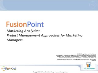 Marketing Analytics:
Project Management Approaches for Marketing
Managers

NOTICE Proprietary and Confidential
This material is proprietary to FusionPoint, LLC. It contains confidential information,
which is solely the property of FusionPoint, LLC. This material shall not be used,
reproduced, copied, disclosed, or transmitted, in whole or in part, without the
express consent of FusionPoint. Copyright © 2013 to FusionPoint, LLC All rights
reserved.

Copyright © 2013 FusionPoint, LLC – Page 1 www.thefusionpoint.com

 