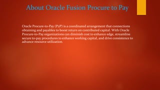 About Oracle Fusion Procure to Pay
Oracle Procure-to-Pay (P2P) is a coordinated arrangement that connections
obtaining and payables to boost return on contributed capital. With Oracle
Procure-to-Pay organizations can diminish cost to enhance edge, streamline
secure to-pay procedures to enhance working capital, and drive consistence to
advance resource utilization.
 