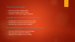 Overview of Fusion Apps
• Overview of Fusion Applications
• Key terminologies used in Fusion
• Familiarize with Fusion Apps Navigation
Introduction to Oracle Fusion Procure-to-Pay
• Introduction to Oracle Fusion Procure-to-Pay
• Introduction to Oracle Fusion Procurement
• Introduction to Oracle Fusion Payables
Oracle Fusion Functional Setup Manager Overview
• Overview of the Functional Setup Manager
• Browsing and Configuring Offerings
• Maintain Your Implementation Project
 