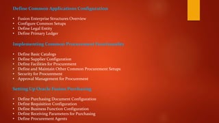 Define Common Applications Configuration
• Fusion Enterprise Structures Overview
• Configure Common Setups
• Define Legal Entity
• Define Primary Ledger
Implementing Common Procurement Functionality
• Define Basic Catalogs
• Define Supplier Configuration
• Define Facilities for Procurement
• Define and Maintain Other Common Procurement Setups
• Security for Procurement
• Approval Management for Procurement
Setting Up Oracle Fusion Purchasing
• Define Purchasing Document Configuration
• Define Requisition Configuration
• Define Business Function Configuration
• Define Receiving Parameters for Purchasing
• Define Procurement Agents
 