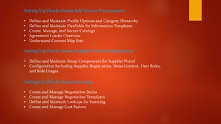 Setting Up Oracle Fusion Self Service Procurement
• Define and Maintain Profile Options and Category Hierarchy
• Define and Maintain Flexfields for Information Templates
• Create, Manage, and Secure Catalogs
• Agreement Loader Overview
• Understand Content Map Sets
Setting Up Oracle Fusion Supplier Portal Configuration
• Define and Maintain Setup Components for Supplier Portal
• Configuration Including Supplier Registration, News Content, User Roles,
and Role Usages
Setting Up Oracle Fusion Sourcing
• Create and Manage Negotiation Styles
• Create and Manage Negotiation Templates
• Define and Maintain Lookups for Sourcing
• Create and Manage Cost Factors
 