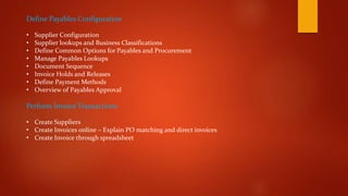 Define Payables Configuration
• Supplier Configuration
• Supplier lookups and Business Classifications
• Define Common Options for Payables and Procurement
• Manage Payables Lookups
• Document Sequence
• Invoice Holds and Releases
• Define Payment Methods
• Overview of Payables Approval
Perform Invoice Transactions
• Create Suppliers
• Create Invoices online – Explain PO matching and direct invoices
• Create Invoice through spreadsheet
 