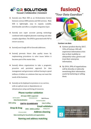 fusionQ
“Your Data Guardian”
Certified PAF Engine
Gartner on data
Gartner predicts that by 2017,
33% of Fortune 100 will
experience information crisis
due to their inability to
adequately value, govern and
trust their enterprise
information.
By 2016, 30% of organisations
will be directly or indirectly
monetising their information
assets by bartering or selling
them.
fusionQ uses Mule ESB as an Orchestration Service
between various CRM systems and SOA services. Mule
ESB is lightweight, easy to expand, scalable,
distributable and offers a complete integration layer.
fusionQ uses super accurate parsing technology
combined with weighted phonetic matching and other
complex algorithms. The DPID is generated with PAF to
ensure accuracy.
fusionQ uses Google API to Geocode addresses.
fusionQ prevents future data quality issues by
implementing procedures to solve issues before it
becomes part of the master data.
fusionQ allows organisations to take a pragmatic,
proactive and persistent approach for data
management and governance without having to spend
millions of dollars on solutions that may not meet the
needs of the business.
fusionQ can be deployed on premise or as a service,
with no upfront costs or dependencies on
infrastructure setup and hiring of resources.
Powered by TCPDF (www.tcpdf.org)Powered by TCPDF (www.tcpdf.org)
 