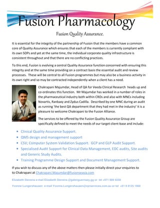 Fusion Pharmacology
Fusion Quality Assurance.
It is essential for the integrity of the partnership of Fusion that the members have a common
core of Quality Assurance which ensures that each of the members is currently compliant with
its own SOPs and yet at the same time, the individual corporate quality infrastructure is
consistent throughout and that there are no conflicting practices.
To this end, Fusion is evolving a central Quality Assurance function concerned with ensuring this
integrity and at the same time providing on a contract basis the essential audit and review
processes. These will be central to all Fusion programmes but may also be a business activity in
its own right and so may be contracted independently when a client has a need.
Chakrapani Majumdar, Head of QA for Veeda Clinical Research heads up and
co-ordinates this function. Mr Majumdar has worked in a number of roles in
the pharmaceutical industry both within CROs and also with MNCs including
Novartis, Ranbaxy and Zydus Cadilla. Described by one MNC during an audit
as running ‘the best QA department that they had met in the industry’ it is a
pleasure to welcome Chakrapani to the Fusion Alliance.
The services to be offered by the Fusion Quality Assurance Group are
specifically defined to meet the needs of our target client-base and include:
• Clinical Quality Assurance Support.
• QMS design and management support
• CSV; Computer System Validation Support. GCP and GLP Audit Support.
• Specialised Audit Support for Clinical Data Management, EDC audits, Site audits
and Generic Study Audits.
• Training Programme Design Support and Document Management Support.
If you wish to discuss any of the above matters then please initially direct your enquiries to
to Chakrapani at Chakrapani.Majumdar@fusionseasia.com
Elizabeth Stevens e-mail Elizabeth Stevens @galenguernsey.gg or tel +971 989 9258
Yvonne Lungershausen e-mail Yvonne.Lungershausen@cprservices.com.au or tel +61 8 8125 1900
 