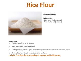 Makes about 1 cup
INGREDIENTS
•1 cup white rice (uncooked)
• Pinch kosher salt (optional)
DIRECTIONS
o Freeze 1 cup of rice for 15 Minutes
o Place the rice and salt in the blender.
o Starting on LOW, increase speed to HIGH and process about 1 minute or until fine in texture
o Remove flour and store in a sealed container until use.
 