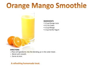 INGREDIENTS
• ½ Cup Orange Juice
• 4-5 Ice Cubes
• ½ Cup Mango
• 1 Cup Vanilla Yogurt
DIRECTIONS
o Place all ingredients into the blending jar in the order listed .
o Blend until smooth.
o Serve at once.
 
