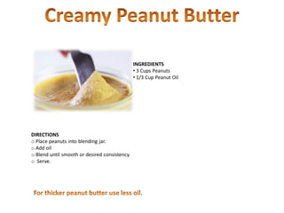 INGREDIENTS
• 3 Cups Peanuts
• 1/3 Cup Peanut Oil
DIRECTIONS
o Place peanuts into blending jar.
o Add oil
o Blend until smooth or desired consistency.
o Serve.
 