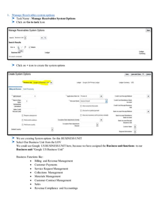 1. Manage Receivables system options
Task Name : Manage Receivables System Options
Click on Go to task Icon
Click on + icon to create the system options
We are creating System options for this BUSINESS UNIT
Select Our Business Unit from the LOV
We could see Google US BUSINESS UNIT here,because we have assigned the Business unit functions- to our
Business unit “Google US Business Unit”
Business Functions like:
 Billing and Revenue Management
 Customer Payments
 Service Request Management
 Collections Management
 Materials Management
 Customer Contract Management
 Sales
 Revenue Compliance and Accountings
 