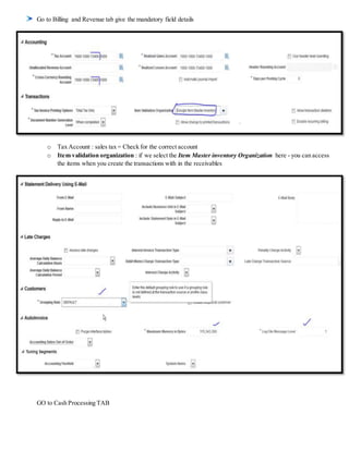 Go to Billing and Revenue tab give the mandatory field details
o Tax Account : sales tax = Check for the correct account
o Item validation organization : if we select the Item Master inventory Organization here - you can access
the items when you create the transactions with in the receivables
GO to Cash Processing TAB
 