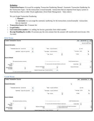 Definition
Transaction Source: It is used for assigning Transaction Numbering Manual / Automatic Transaction Numbering for
the Transaction Types - for the transactions created manually / transactions that are imported from legacy system or
from Interfaces that is within Oracle applications (from Order Management – Sales orders)
We can Assign Transaction Numbering
1. Manual =
2. Automatic: we can assign the automatic numbering for the transactions created manually / transactions
that are imported
o Transaction Source Set :Common Set
o Legal Entity:
o Last transaction number:it is nothing but Invoice generation form which number
o Receipt Handling for credits:If customer pay the extra amount then the amount will transferred to next invoice (On
Account)
Debt Memo
Credit Memo
 