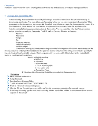Chargeback
No need to create transaction source for charge back system uses pre-defined source. Even if you create you can’t use.
4. Manage Auto accounting rules
- Auto Accounting Rules determines the default generalledger accounts for transactions that you enter manually or
import using AutoInvoice. You must define AutoAccounting before you can enter transactions in Receivables. When
you enter or update transactions, you can override the default general ledger accounts that AutoAccounting creates. It is
used for Invoices, Credit Memos and Debit Memos. Receivables create default accounts for. You must define
AutoAccounting before you can enter transactions in Receivables. You can control the value that AutoAccounting
assigns to each segment of your Accounting Flexfield, such as Company, Division, or Account.
Revenue
Receivable
Freight
Tax
Unearnedrevenue
Unbilled receivable
Finance charges
AutoInvoice clearing(suspense):The clearingaccountforyourimportedtransactions.Receivablesusesthe
clearingaccountto holdany difference betweenthe specifiedrevenue amountandthe sellingprice timesthe quantityfor
importedinvoice lines.Receivable onlyusesthe clearingaccountif youhave enabledthisfeature forthe invoice batch
source of yourimportedtransactions.
Sourcesfor AutoAccounting
a. Bill To Site
b. Salesreps
c. StandardLines
i.For an InventoryItem
ii.For a Memo Line
d.TransactionTypes
4. Validationof the AccountingFlexfieldsegmentsbuiltbyAutoAccounting
Navigation
Go to setup and maintenance
Setup: Financials
Functional area: Customer billing
TASK: MANAGE AUTOACCOUNTINGRULES
Click on + to create auto accounting rules
Give the BU and Account type as receivables and give the segment account values for automatic purpose
Remaining accounting type like auto invoice creating, unbilled receivables, unbilled revenue these will auto account
depends on the concept
 