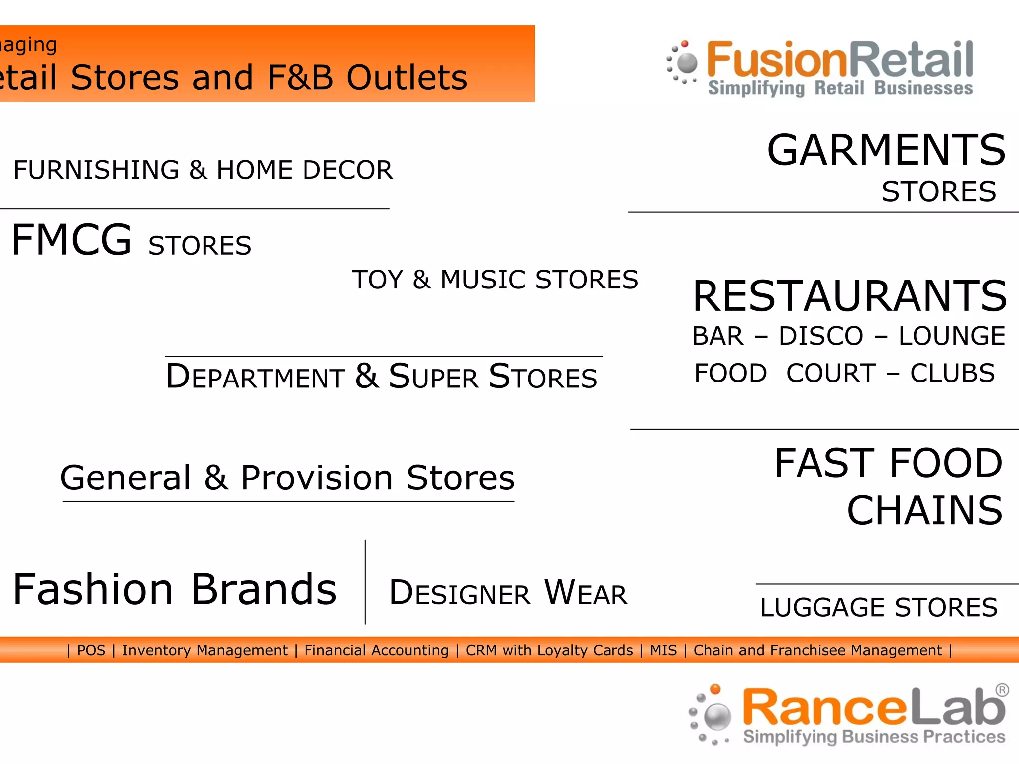 GARMENTS STORES  FMCG  STORES RESTAURANTS BAR – DISCO – LOUNGE FAST FOOD CHAINS Fashion Brands D ESIGNER  W EAR FURNISHING & HOME DECOR TOY & MUSIC STORES Managing  Retail Stores and F&B Outlets FOOD  COURT – CLUBS LUGGAGE STORES General & Provision Stores D EPARTMENT  &   S UPER  S TORES | POS | Inventory Management | Financial Accounting | CRM with Loyalty Cards | MIS | Chain and Franchisee Management | 
