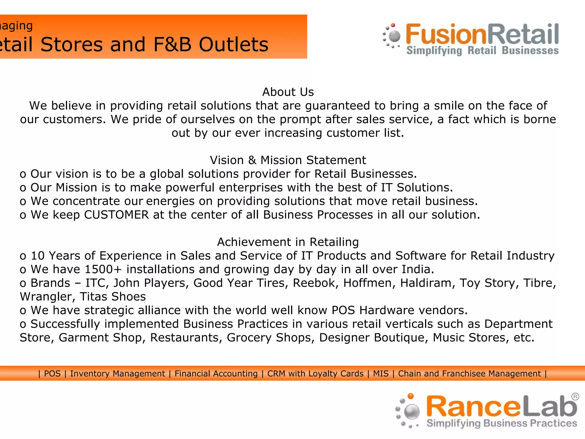 About Us We believe in providing retail solutions that are guaranteed to bring a smile on the face of our customers. We pride of ourselves on the prompt after sales service, a fact which is borne out by our ever increasing customer list. Vision & Mission Statement Our vision is to be a global solutions provider for Retail Businesses. Our Mission is to make powerful enterprises with the best of IT Solutions.  We concentrate our   energies on providing solutions that move retail business. We keep CUSTOMER at the center of all Business Processes in all our solution. Achievement in Retailing 10 Years of Experience in Sales and Service of IT Products and Software for Retail Industry  We have 1500+ installations and growing day by day in all over India.  Brands – ITC, John Players, Good Year Tires, Reebok, Hoffmen, Haldiram, Toy Story, Tibre, Wrangler, Titas Shoes We have strategic alliance with the world well know POS Hardware vendors.  Successfully implemented Business Practices in various retail verticals such as Department Store, Garment Shop, Restaurants, Grocery Shops, Designer Boutique, Music Stores, etc.  Managing  Retail Stores and F&B Outlets | POS | Inventory Management | Financial Accounting | CRM with Loyalty Cards | MIS | Chain and Franchisee Management | 