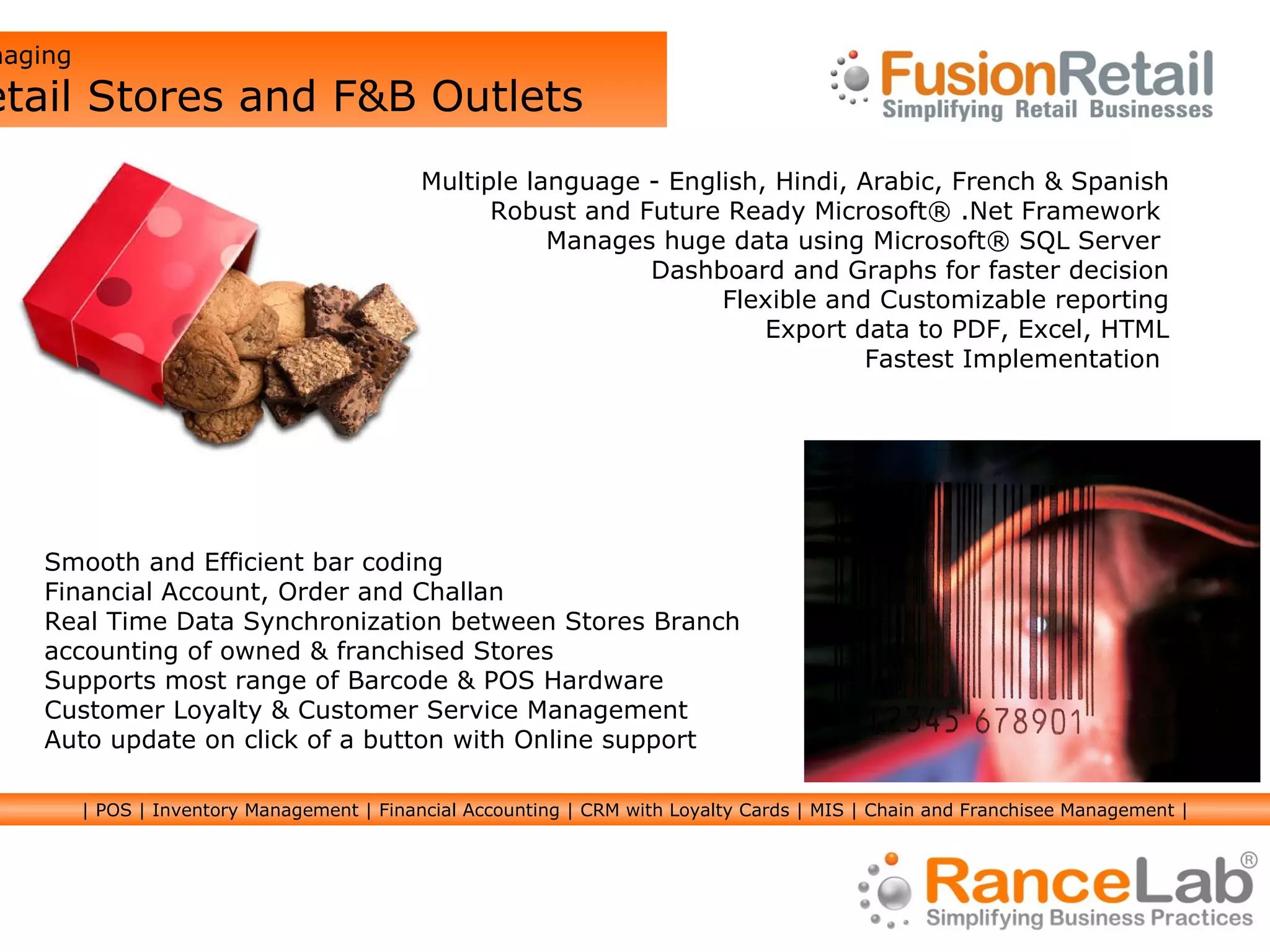 Multiple language - English, Hindi, Arabic, French & Spanish Robust and Future Ready Microsoft® .Net Framework  Manages huge data using Microsoft® SQL Server  Dashboard and Graphs for faster decision Flexible and Customizable reporting Export data to PDF, Excel, HTML Fastest Implementation  Smooth and Efficient bar coding Financial Account, Order and Challan Real Time Data Synchronization between Stores Branch accounting of owned & franchised Stores Supports most range of Barcode & POS Hardware Customer Loyalty & Customer Service Management Auto update on click of a button with Online support Managing  Retail Stores and F&B Outlets | POS | Inventory Management | Financial Accounting | CRM with Loyalty Cards | MIS | Chain and Franchisee Management | 