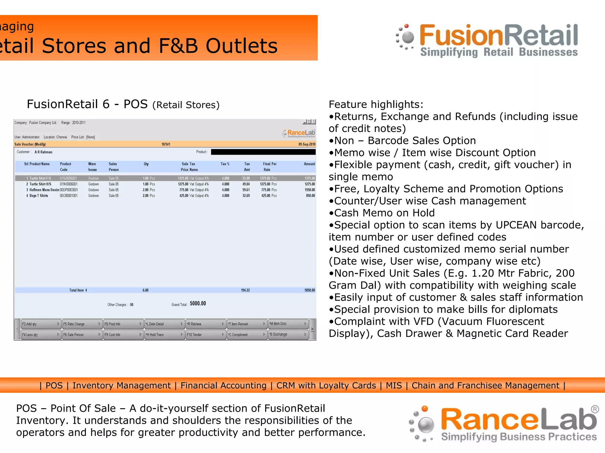 Managing  Retail Stores and F&B Outlets FusionRetail 6 - POS  (Retail Stores) Feature highlights:  Returns, Exchange and Refunds (including issue of credit notes)  Non – Barcode Sales Option Memo wise / Item wise Discount Option  Flexible payment (cash, credit, gift voucher) in single memo Free, Loyalty Scheme and Promotion Options Counter/User wise Cash management  Cash Memo on Hold Special option to scan items by UPCEAN barcode, item number or user defined codes  Used defined customized memo serial number  (Date wise, User wise, company wise etc)  Non-Fixed Unit Sales (E.g. 1.20 Mtr Fabric, 200 Gram Dal) with compatibility with weighing scale Easily input of customer & sales staff information Special provision to make bills for diplomats Complaint with VFD (Vacuum Fluorescent Display), Cash Drawer & Magnetic Card Reader POS – Point Of Sale – A do-it-yourself section of FusionRetail Inventory. It understands and shoulders the responsibilities of the operators and helps for greater productivity and better performance. | POS | Inventory Management | Financial Accounting | CRM with Loyalty Cards | MIS | Chain and Franchisee Management | 