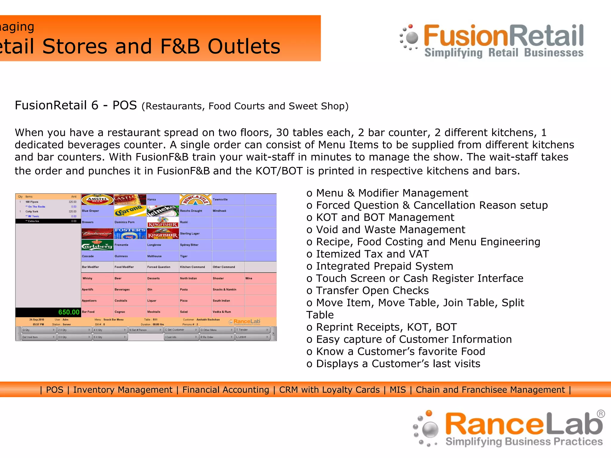 Managing  Retail Stores and F&B Outlets FusionRetail 6 - POS  (Restaurants, Food Courts and Sweet Shop) When you have a restaurant spread on two floors, 30 tables each, 2 bar counter, 2 different kitchens, 1 dedicated beverages counter. A single order can consist of Menu Items to be supplied from different kitchens and bar counters. With FusionF&B train your wait-staff in minutes to manage the show. The wait-staff takes  the order and punches it in FusionF&B   and the KOT/BOT is printed in respective kitchens and bars. Menu & Modifier Management Forced Question & Cancellation Reason setup KOT and BOT Management Void and Waste Management Recipe, Food Costing and Menu Engineering Itemized Tax and VAT Integrated Prepaid System Touch Screen or Cash Register Interface Transfer Open Checks Move Item, Move Table, Join Table, Split Table Reprint Receipts, KOT, BOT Easy capture of Customer Information Know a Customer’s favorite Food Displays a Customer’s last visits | POS | Inventory Management | Financial Accounting | CRM with Loyalty Cards | MIS | Chain and Franchisee Management | 