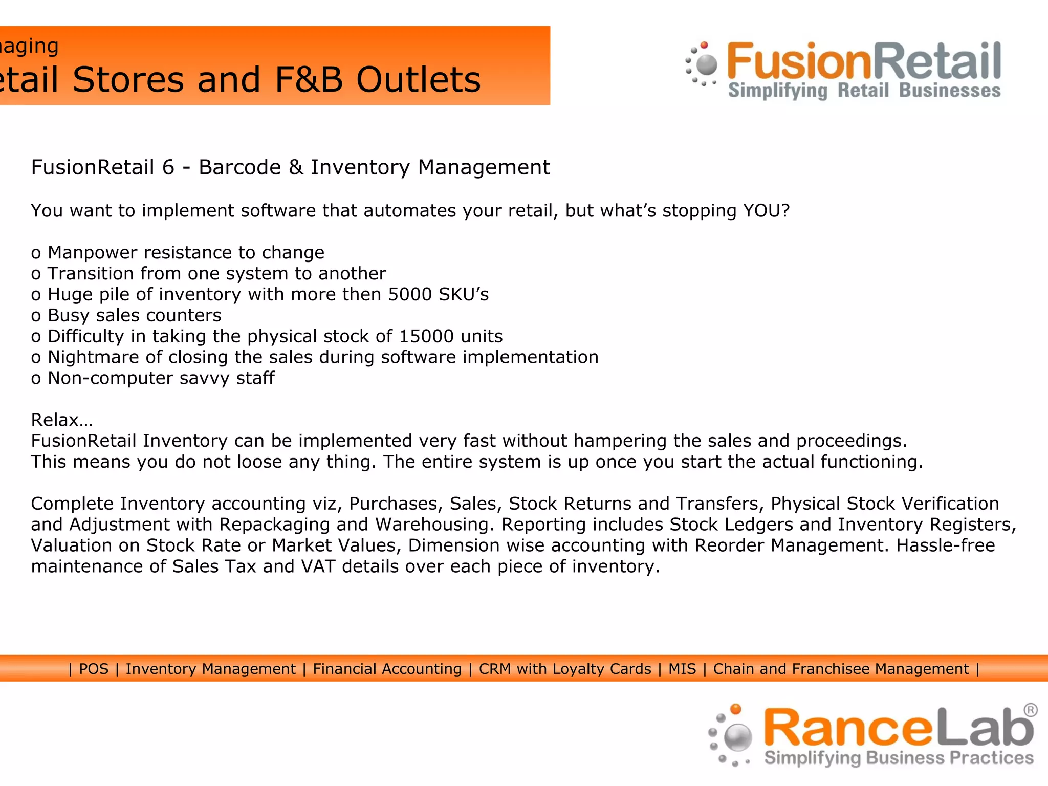 Managing  Retail Stores and F&B Outlets FusionRetail 6 - Barcode & Inventory Management You want to implement software that automates your retail, but what’s stopping YOU? Manpower resistance to change  Transition from one system to another Huge pile of inventory with more then 5000 SKU’s Busy sales counters Difficulty in taking the physical stock of 15000 units Nightmare of closing the sales during software implementation Non-computer savvy staff Relax… FusionRetail Inventory can be implemented very fast without hampering the sales and proceedings.  This means you do not loose any thing. The entire system is up once you start the actual functioning. Complete Inventory accounting viz, Purchases, Sales, Stock Returns and Transfers, Physical Stock Verification  and Adjustment with Repackaging and Warehousing. Reporting includes Stock Ledgers and Inventory Registers,  Valuation on Stock Rate or Market Values, Dimension wise accounting with Reorder Management. Hassle-free maintenance of Sales Tax and VAT details over each piece of inventory. | POS | Inventory Management | Financial Accounting | CRM with Loyalty Cards | MIS | Chain and Franchisee Management | 