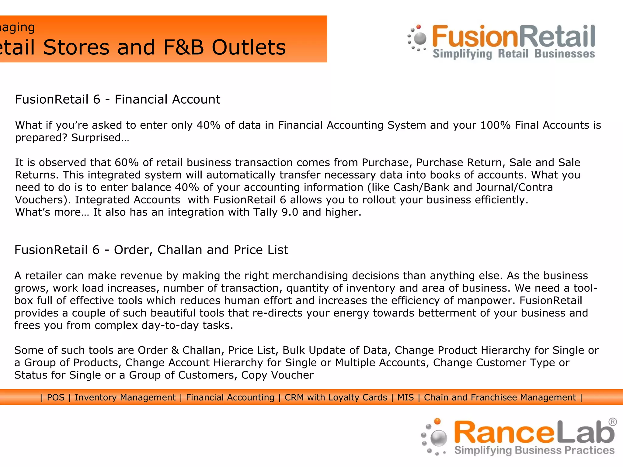 Managing  Retail Stores and F&B Outlets FusionRetail 6 - Financial Account What if you’re asked to enter only 40% of data in Financial Accounting System and your 100% Final Accounts is prepared? Surprised… It is observed that 60% of retail business transaction comes from Purchase, Purchase Return, Sale and Sale Returns. This integrated system will automatically transfer necessary data into books of accounts. What you need to do is to enter balance 40% of your accounting information (like Cash/Bank and Journal/Contra Vouchers). Integrated Accounts  with FusionRetail 6 allows you to rollout your business efficiently. What’s more… It also has an integration with Tally 9.0 and higher. FusionRetail 6 - Order, Challan and Price List A retailer can make revenue by making the right merchandising decisions than anything else. As the business grows, work load increases, number of transaction, quantity of inventory and area of business. We need a tool-box full of effective tools which reduces human effort and increases the efficiency of manpower. FusionRetail provides a couple of such beautiful tools that re-directs your energy towards betterment of your business and frees you from complex day-to-day tasks. Some of such tools are Order & Challan, Price List, Bulk Update of Data, Change Product Hierarchy for Single or a Group of Products, Change Account Hierarchy for Single or Multiple Accounts, Change Customer Type or Status for Single or a Group of Customers, Copy Voucher | POS | Inventory Management | Financial Accounting | CRM with Loyalty Cards | MIS | Chain and Franchisee Management | 
