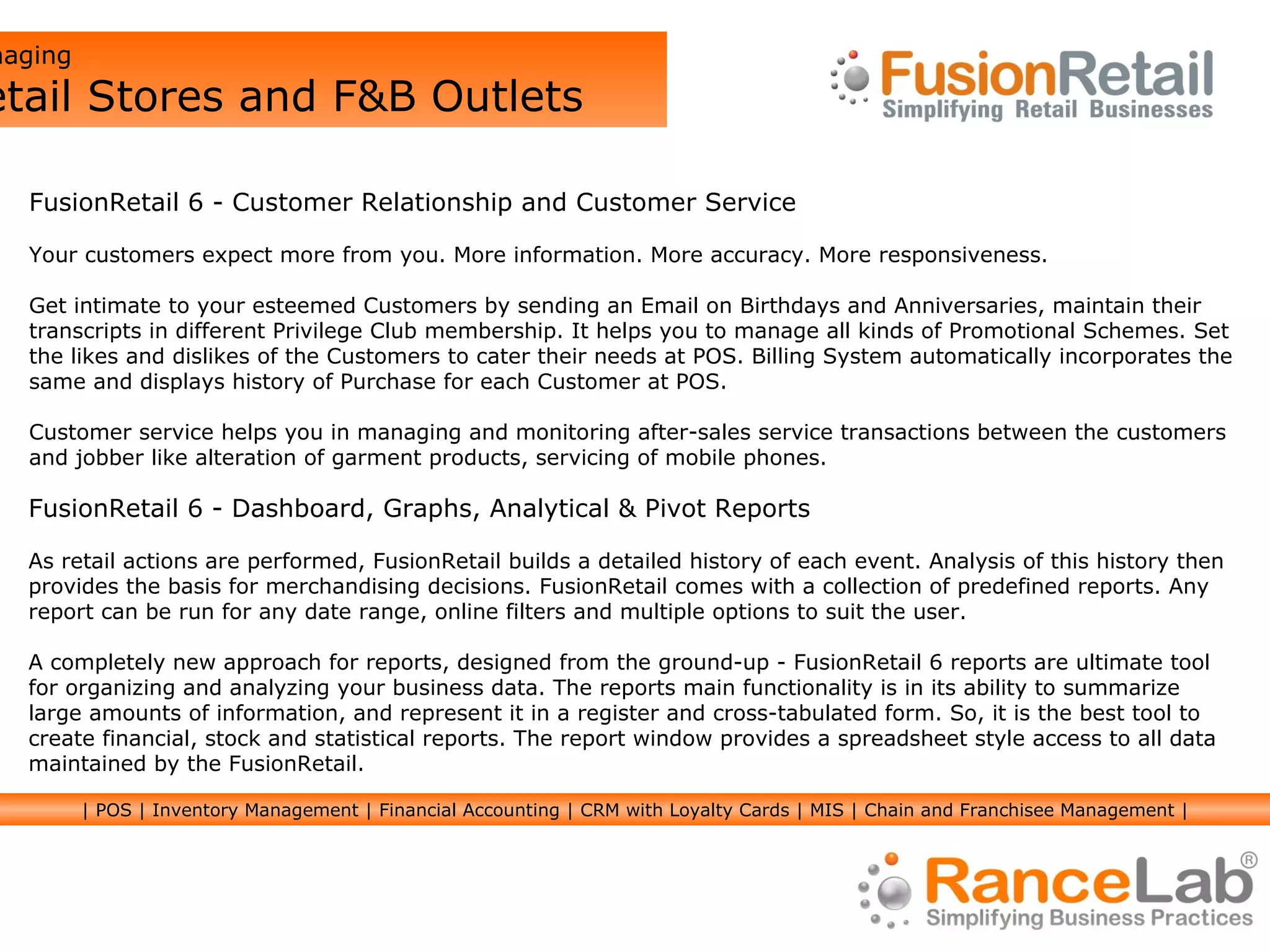 Managing  Retail Stores and F&B Outlets FusionRetail 6 - Dashboard, Graphs, Analytical & Pivot Reports As retail actions are performed, FusionRetail builds a detailed history of each event. Analysis of this history then provides the basis for merchandising decisions. FusionRetail comes with a collection of predefined reports. Any report can be run for any date range, online filters and multiple options to suit the user.  A completely new approach for reports, designed from the ground-up - FusionRetail 6 reports are ultimate tool for organizing and analyzing your business data. The reports main functionality is in its ability to summarize large amounts of information, and represent it in a register and cross-tabulated form. So, it is the best tool to create financial, stock and statistical reports. The report window provides a spreadsheet style access to all data maintained by the FusionRetail. FusionRetail 6 - Customer Relationship and Customer Service Your customers expect more from you. More information. More accuracy. More responsiveness. Get intimate to your esteemed Customers by sending an Email on Birthdays and Anniversaries, maintain their transcripts in different Privilege Club membership. It helps you to manage all kinds of Promotional Schemes. Set the likes and dislikes of the Customers to cater their needs at POS. Billing System automatically incorporates the same and displays history of Purchase for each Customer at POS.  Customer service helps you in managing and monitoring after-sales service transactions between the customers and jobber like alteration of garment products, servicing of mobile phones. | POS | Inventory Management | Financial Accounting | CRM with Loyalty Cards | MIS | Chain and Franchisee Management | 